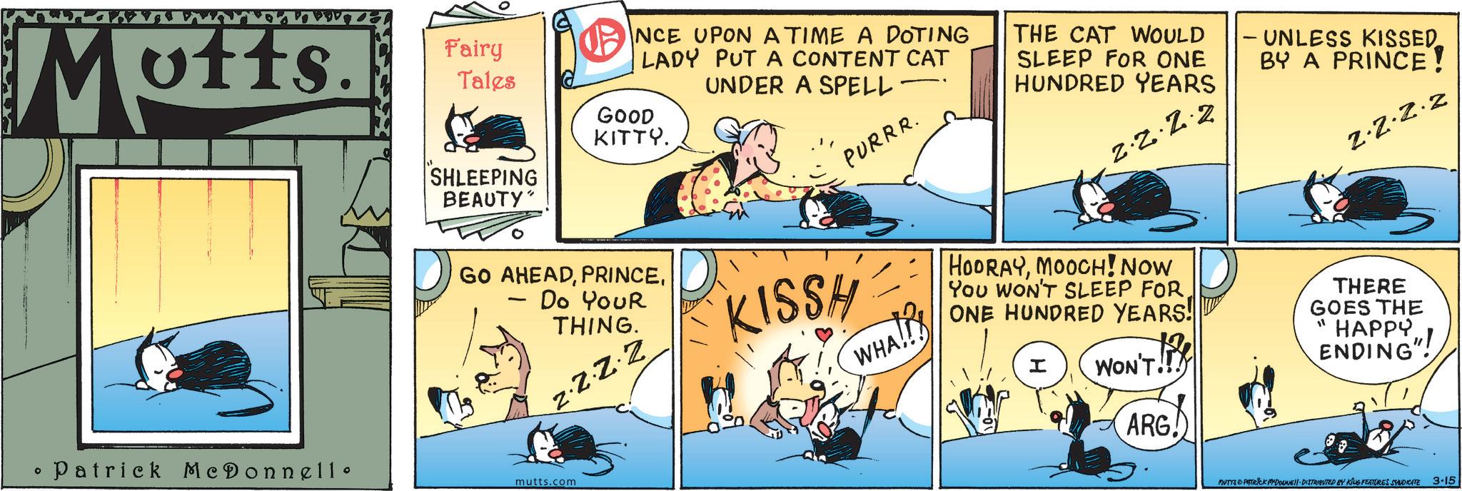 Fictional character OCR: Motts. ° • Patrick McDonnell • Fairy Tales SHLEEPING BEAUTY" NCE UPON A TIME A DOTING LADY PUT A CONTENT CAT GOOD KITTY. GO AHEADDo Your THING. ZZZZ mutts.com UNDER A SPELL· KISSH PURRR. NHA WHA!! THE CAT WOULD SLEEP FOR ONE HUNDRED YEARS 2.2.2.2 HOORAYMOOCH! NOW YOU WON'T SLEEP FOR ONE HUNDRED YEARS! I WON'T!! ARG!) - UNLESS KISSED BY A PRINCE! 2.2.2.2 THERE GOES THE "HAPPY ENDING" MUTTS PATRICK MYDOUNE DISTRIBUTED BY KING FEATURES SYNDICATE 3.15 Motts . ° • Patrick McDonnell • Fairy Tales SHLEEPING BEAUTY " NCE UPON A TIME A DOTING LADY PUT A CONTENT CAT GOOD KITTY . GO AHEADDo Your THING . ZZZZ mutts.com UNDER A SPELL · KISSH PURRR . NHA WHA !! THE CAT WOULD SLEEP FOR ONE HUNDRED YEARS 2.2.2.2 HOORAYMOOCH ! NOW YOU WON'T SLEEP FOR ONE HUNDRED YEARS ! I WON'T !! ARG ! ) - UNLESS KISSED BY A PRINCE ! 2.2.2.2 THERE GOES THE " HAPPY ENDING " MUTTS PATRICK MYDOUNE DISTRIBUTED BY KING FEATURES SYNDICATE 3.15