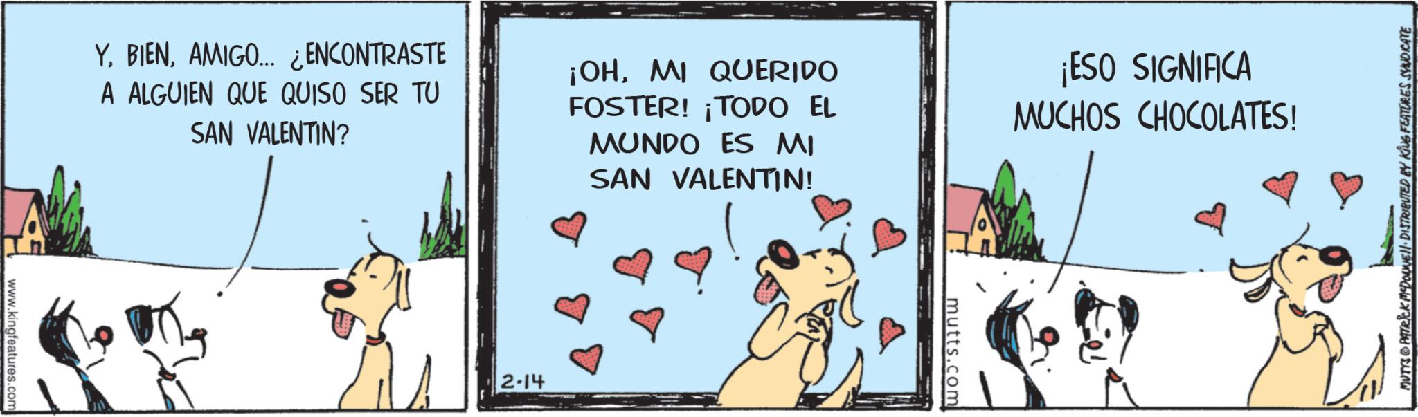 Comics OCR: YAMIGO... ¿ENCONTRASTE A ALGUIEN QUE QUISO SER TU SAN VALENTIN? ¡OHMI QUERIDO FOSTER! ¡TODO EL MUNDO ES MI SAN VALENTIN! ¡ESO SIGNIFICA MUCHOS CHOCOLATES! www.kingfeatures.com 2-14 mutts.com MUTYS PATRICK MEDOANNE DISTRIBUTED BY KING FEATURES SYNDICATE YAMIGO ... ¿ ENCONTRASTE A ALGUIEN QUE QUISO SER TU SAN VALENTIN ? ¡ OHMI QUERIDO FOSTER ! ¡ TODO EL MUNDO ES MI SAN VALENTIN ! ¡ ESO SIGNIFICA MUCHOS CHOCOLATES ! www.kingfeatures.com 2-14 mutts.com MUTYS PATRICK MEDOANNE DISTRIBUTED BY KING FEATURES SYNDICATE