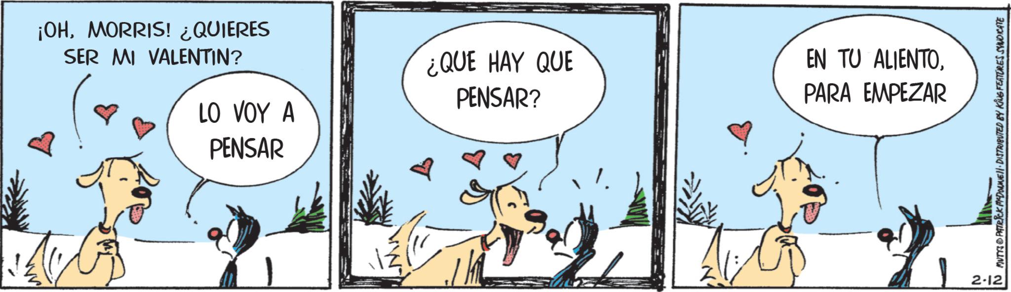 Paw OCR: ¡OHMORRIS! ¿QUIERES SER MI VALENTIN? ¿QUE HAY QUE PENSAR? EN TU ALIENTOPARA EMPEZAR LO VOY A PENSAR 2-12 N MUTTS PATRICK MYDOWEJ. DISTRIBUTED BY KING FEATURES SYNDICATE ¡ OHMORRIS ! ¿ QUIERES SER MI VALENTIN ? ¿ QUE HAY QUE PENSAR ? EN TU ALIENTOPARA EMPEZAR LO VOY A PENSAR 2-12 N MUTTS PATRICK MYDOWEJ . DISTRIBUTED BY KING FEATURES SYNDICATE