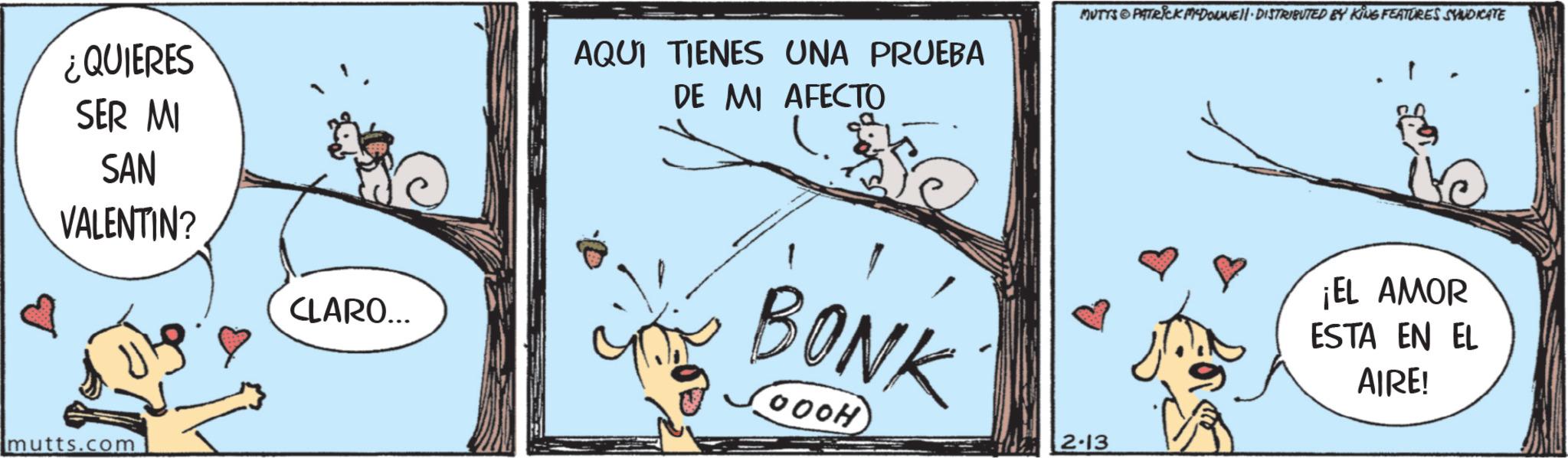 Working animal OCR: ¿QUIERES SER MI SAN VALENTIN? CLARO... AQUI TIENES UNA PRUEBA DE MI AFECTO BONK (000H) MUTTS PATRICK MYDONNE DISTRIBUTED BY KING FEATURES SYNDICATE 2-13 ¡EL AMOR ESTA EN EL AIRE! mutts.com ¿ QUIERES SER MI SAN VALENTIN ? CLARO ... AQUI TIENES UNA PRUEBA DE MI AFECTO BONK ( 000H ) MUTTS PATRICK MYDONNE DISTRIBUTED BY KING FEATURES SYNDICATE 2-13 ¡ EL AMOR ESTA EN EL AIRE ! mutts.com