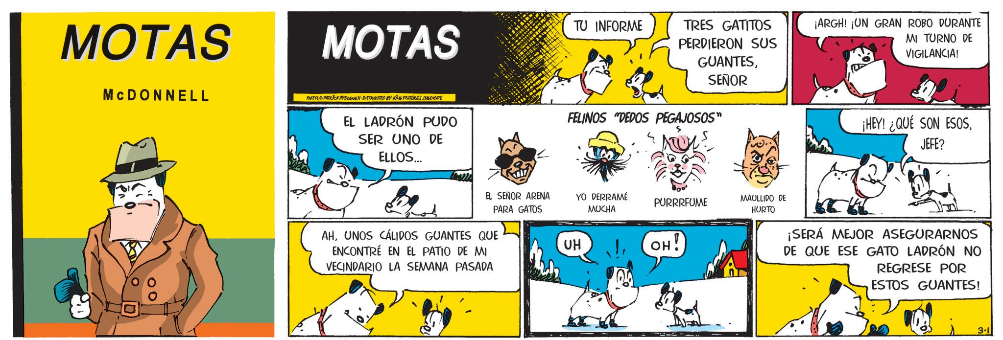 Comic book OCR: MOTAS MCDONNELL MOTAS MUTTS & PATRICK MYDOUNE DISTRIBUTED BY KING FEATURES SYNDICATE EL LADRÓN PUDO SER UNO DE ELLOS... TU INFORME TRES GATITOS PERDIERON SUS GUANTESSEÑOR FELINOS "DEDOS PEGAJOSOS" ¡ARGH! ¡UN GRAN ROBO DURANTE MI TURNO DE VIGILANCIA! ¡HEY! ¿QUÉ SON ESOSJEFE? EL SEÑOR ARENA PARA GATOS YO DERRAMÉ MUCHA PURRRFUME MAULLIDO DE HURTO UH OH! AHUNOS CÁLIDOS GUANTES QUE ENCONTRÉ EN EL PATIO DE MI VECINDARIO LA SEMANA PASADA ¡SERÁ MEJOR ASEGURARNOS DE QUE ESE GATO LADRÓN NO REGRESE POR ESTOS GUANTES! 3.1 MOTAS MCDONNELL MOTAS MUTTS & PATRICK MYDOUNE DISTRIBUTED BY KING FEATURES SYNDICATE EL LADRÓN PUDO SER UNO DE ELLOS ... TU INFORME TRES GATITOS PERDIERON SUS GUANTESSEÑOR FELINOS " DEDOS PEGAJOSOS " ¡ ARGH ! ¡ UN GRAN ROBO DURANTE MI TURNO DE VIGILANCIA ! ¡ HEY ! ¿ QUÉ SON ESOSJEFE ? EL SEÑOR ARENA PARA GATOS YO DERRAMÉ MUCHA PURRRFUME MAULLIDO DE HURTO UH OH ! AHUNOS CÁLIDOS GUANTES QUE ENCONTRÉ EN EL PATIO DE MI VECINDARIO LA SEMANA PASADA ¡ SERÁ MEJOR ASEGURARNOS DE QUE ESE GATO LADRÓN NO REGRESE POR ESTOS GUANTES ! 3.1