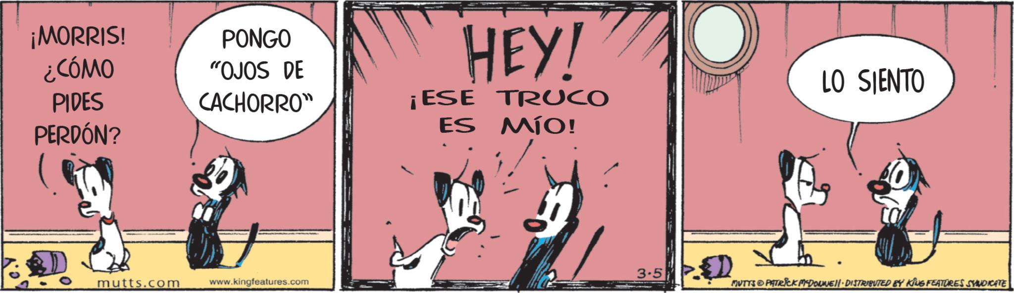 Animated cartoon OCR: GMORRIS! PONGO ¿CÓMO PIDES "OJOS DE CACHORRO" ¡ESE PERDÓN? mutts.com www.kingfeatures.com HEY! TRUCO ES MÍO! 3.5 LO SIENTO MUTTS PATRICK MCDONNELL DISTRIBUTED BY KING FEATURES SYNDICATE GMORRIS ! PONGO ¿ CÓMO PIDES " OJOS DE CACHORRO " ¡ ESE PERDÓN ? mutts.com www.kingfeatures.com HEY ! TRUCO ES MÍO ! 3.5 LO SIENTO MUTTS PATRICK MCDONNELL DISTRIBUTED BY KING FEATURES SYNDICATE