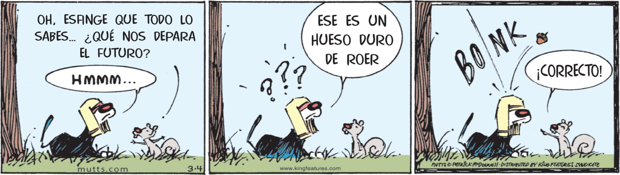 Graphics OCR: OHESFINGE QUE TODO LO SABES... ¿QUÉ NOS DEPARA EL FUTURO? HMMM... ESE ES UN HUESO DURO DE ROER mutts.com 3-4 www.kingfeatures.com BONK ¡CORRECTO! MUTYS PATRICK MADONNE DISTRIBUTED BY KING FEATURES SYNDICATE OHESFINGE QUE TODO LO SABES ... ¿ QUÉ NOS DEPARA EL FUTURO ? HMMM ... ESE ES UN HUESO DURO DE ROER mutts.com 3-4 www.kingfeatures.com BONK ¡ CORRECTO ! MUTYS PATRICK MADONNE DISTRIBUTED BY KING FEATURES SYNDICATE