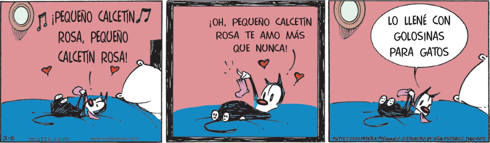 Photo caption OCR: O ? ¡PEQUEÑO CALCETIN ROSAPEQUEÑO CALCETIN ROSA! ¡OHPEQUEÑO CALCETIN ROSA TE AMO MÁS QUE NUNCA! LO LLENÉ CON GOLOSINAS PARA GATOS 3.6 mutts.com www.kingteatures.com MUTTS ©2026 PATRICK MYDONNEll. DISTRIBUTED BY KING FEATURES SYNDICATE O ? ¡ PEQUEÑO CALCETIN ROSAPEQUEÑO CALCETIN ROSA ! ¡ OHPEQUEÑO CALCETIN ROSA TE AMO MÁS QUE NUNCA ! LO LLENÉ CON GOLOSINAS PARA GATOS 3.6 mutts.com www.kingteatures.com MUTTS © 2026 PATRICK MYDONNEll . DISTRIBUTED BY KING FEATURES SYNDICATE