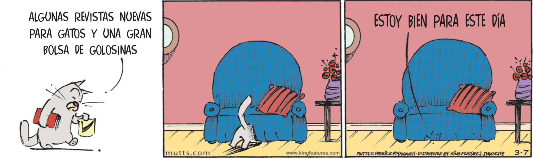 Comics OCR: ALGUNAS REVISTAS NUEVAS PARA GATOS Y UNA GRAN BOLSA DE GOLOSINAS ESTOY BIEN PARA ESTE DÍA mutts.com www.kingfeatures.com MUTTS PATRICK MYDOUNE DISTRIBUTED BY KING FEATURES SYNDICATE 3-7 ALGUNAS REVISTAS NUEVAS PARA GATOS Y UNA GRAN BOLSA DE GOLOSINAS ESTOY BIEN PARA ESTE DÍA mutts.com www.kingfeatures.com MUTTS PATRICK MYDOUNE DISTRIBUTED BY KING FEATURES SYNDICATE 3-7