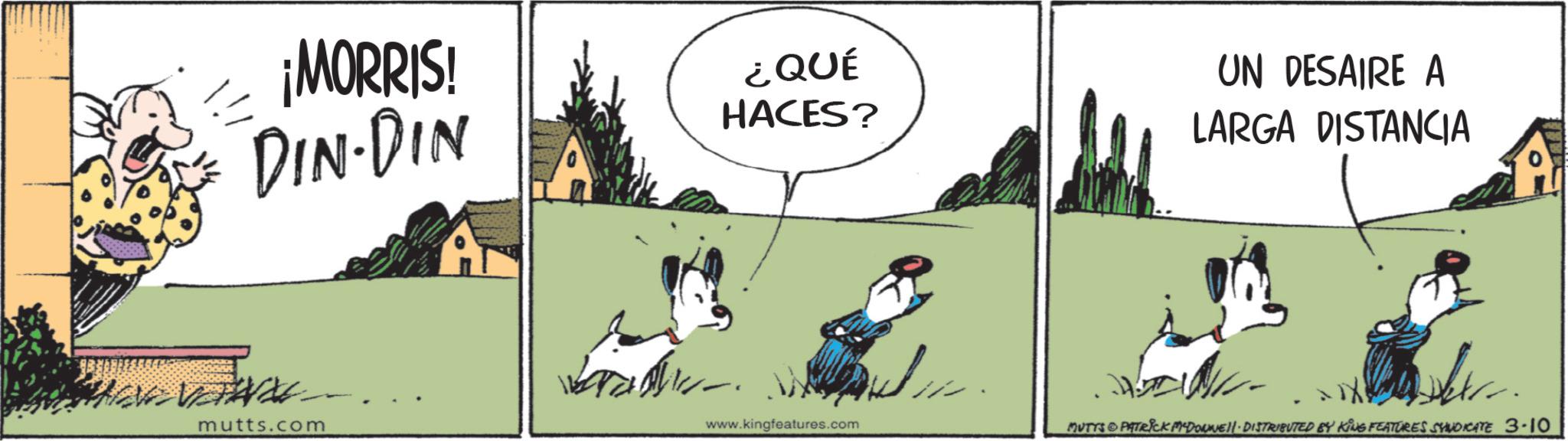 Graphics OCR: ¡MORRIS! DIN-DIN mutts.com ¿QUÉ HACES? www.kingfeatures.com UN DESAIRE A LARGA DISTANCIA . MUTYS & PATRICK MYDOWNE11 - DISTRIBUTED BY KING FEATURES SYNDICATE 3-10 0 ¡ MORRIS ! DIN - DIN mutts.com ¿ QUÉ HACES ? www.kingfeatures.com UN DESAIRE A LARGA DISTANCIA . MUTYS & PATRICK MYDOWNE11 - DISTRIBUTED BY KING FEATURES SYNDICATE 3-10 0