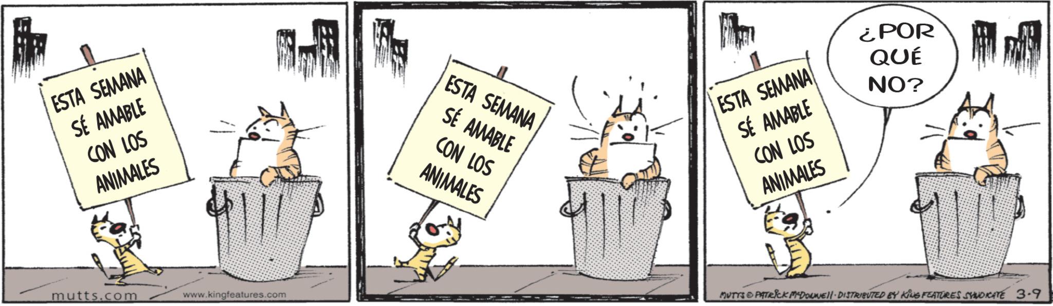 Felinae OCR: ESTA SEMANA SÉ AMABLE CON LOS ANIMALES mutts.com www.kingfeatures.com ¿POR ESTA SEMANA SÉ AMABLE CON LOS ANIMALES QUÉ NO? ESTA SEMANA SÉ AMABLE CON LOS ANIMALES MUTTS PATRICK MADONNE DISTRIBUTED BY KING FEATURES SYNDICATE 3.9 ESTA SEMANA SÉ AMABLE CON LOS ANIMALES mutts.com www.kingfeatures.com ¿ POR ESTA SEMANA SÉ AMABLE CON LOS ANIMALES QUÉ NO ? ESTA SEMANA SÉ AMABLE CON LOS ANIMALES MUTTS PATRICK MADONNE DISTRIBUTED BY KING FEATURES SYNDICATE 3.9
