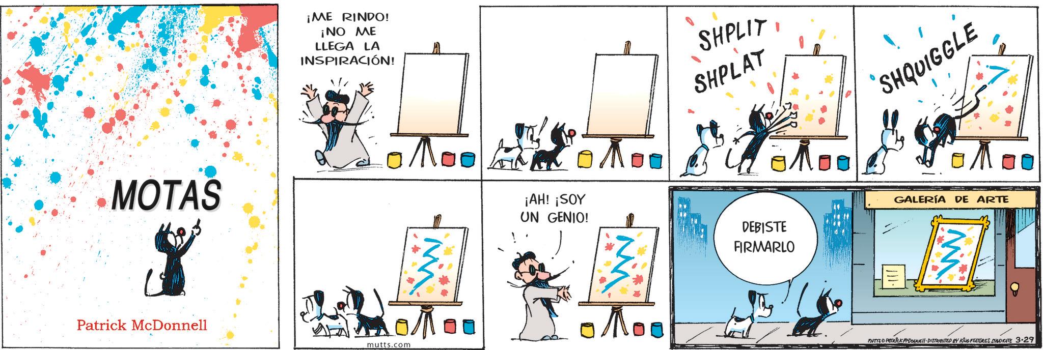 Animation OCR: MOTAS 8 Patrick McDonnell ¡ME RINDO! ¡NO ME LLEGA LA INSPIRACIÓN! mutts.com ??? ¡AH! ¡SOY UN GENIO! W ??? SHPLIT SHPLAT SHQUIGGLE DEBISTE FIRMARLO GALERÍA DE ARTE MUTYA PATRICK MYDOUNE DISTRIBUTED BY KING FEATURES SYNDICATE 3.29 MOTAS 8 Patrick McDonnell ¡ ME RINDO ! ¡ NO ME LLEGA LA INSPIRACIÓN ! mutts.com ??? ¡ AH ! ¡ SOY UN GENIO ! W ??? SHPLIT SHPLAT SHQUIGGLE DEBISTE FIRMARLO GALERÍA DE ARTE MUTYA PATRICK MYDOUNE DISTRIBUTED BY KING FEATURES SYNDICATE 3.29