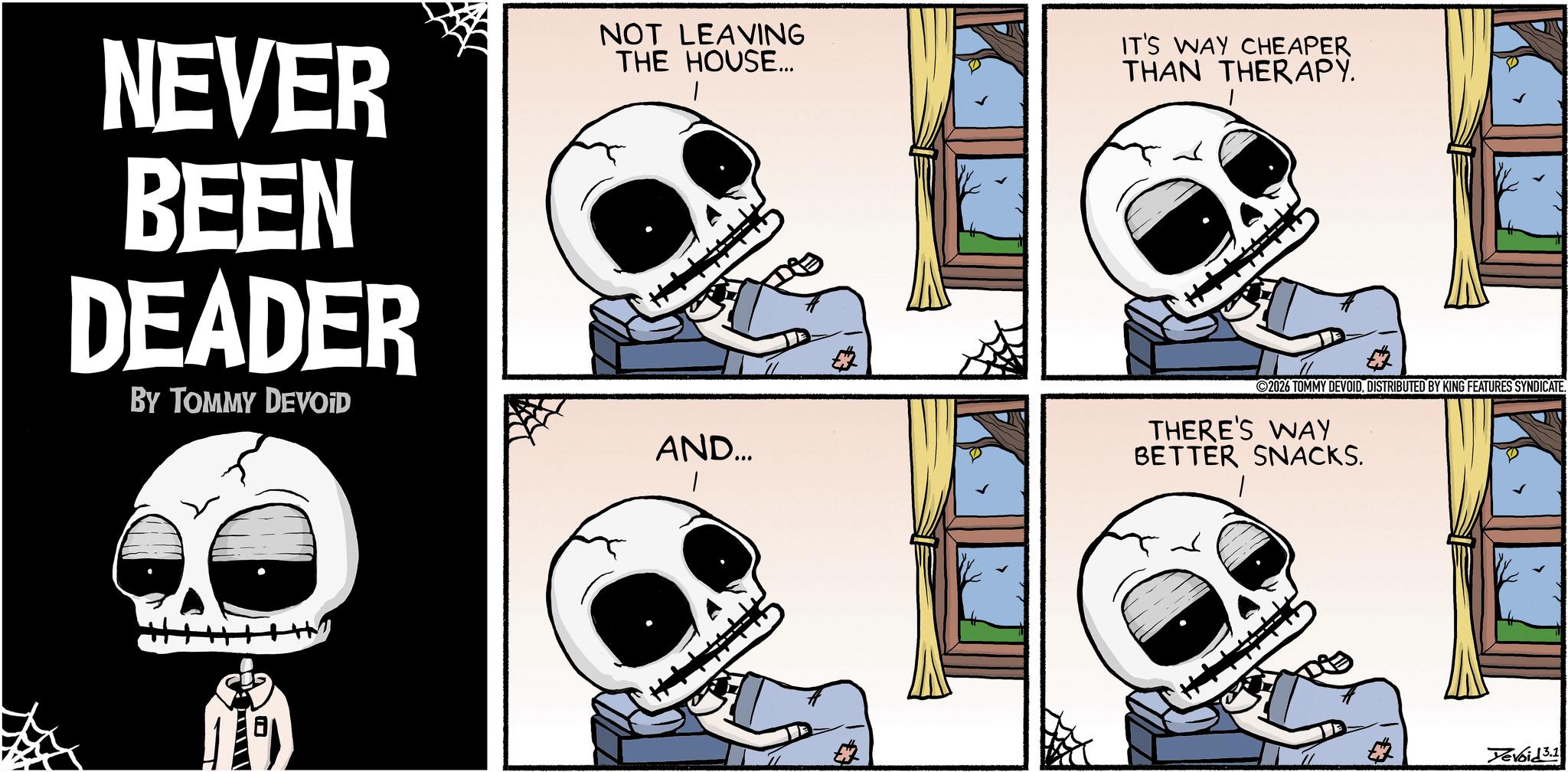 Animated cartoon OCR: NEVER BEEN DEADER BY TOMMY DEVOID NOT LEAVING THE HOUSE... IT'S WAY CHEAPER THAN THERAPY. AND... 2026 TOMMY DEVOIDDISTRIBUTED BY KING FEATURES SYNDICATE. THERE'S WAY BETTER SNACKS. Devoid 3.1 NEVER BEEN DEADER BY TOMMY DEVOID NOT LEAVING THE HOUSE ... IT'S WAY CHEAPER THAN THERAPY . AND ... 2026 TOMMY DEVOIDDISTRIBUTED BY KING FEATURES SYNDICATE . THERE'S WAY BETTER SNACKS . Devoid 3.1