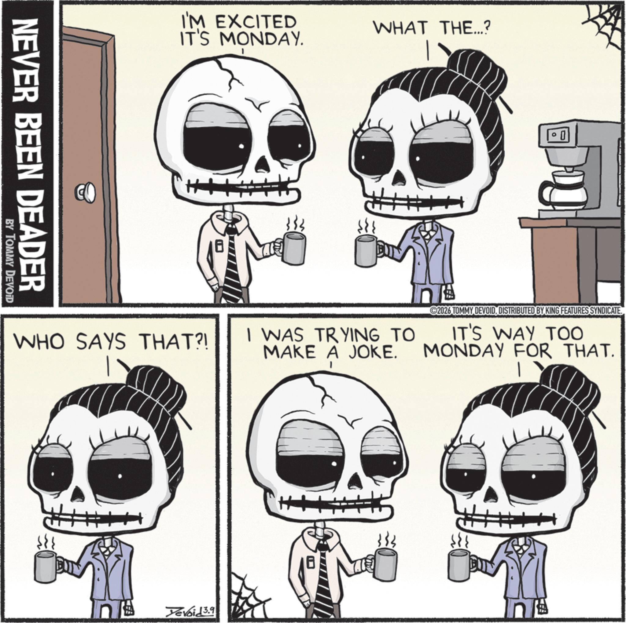 Animated cartoon OCR: NEVER BEEN DEADER BY TOMMY DEVOID I'M EXCITED IT'S MONDAY. WHO SAYS THAT?! WHAT THE...? 0 I WAS TRYING TO MAKE A JOKE. 2026 TOMMY DEVOIDDISTRIBUTED BY KING FEATURES SYNDICATE. IT'S WAY TOO MONDAY FOR THAT. Yevoid 3.9 NEVER BEEN DEADER BY TOMMY DEVOID I'M EXCITED IT'S MONDAY . WHO SAYS THAT ?! WHAT THE ... ? 0 I WAS TRYING TO MAKE A JOKE . 2026 TOMMY DEVOIDDISTRIBUTED BY KING FEATURES SYNDICATE . IT'S WAY TOO MONDAY FOR THAT . Yevoid 3.9