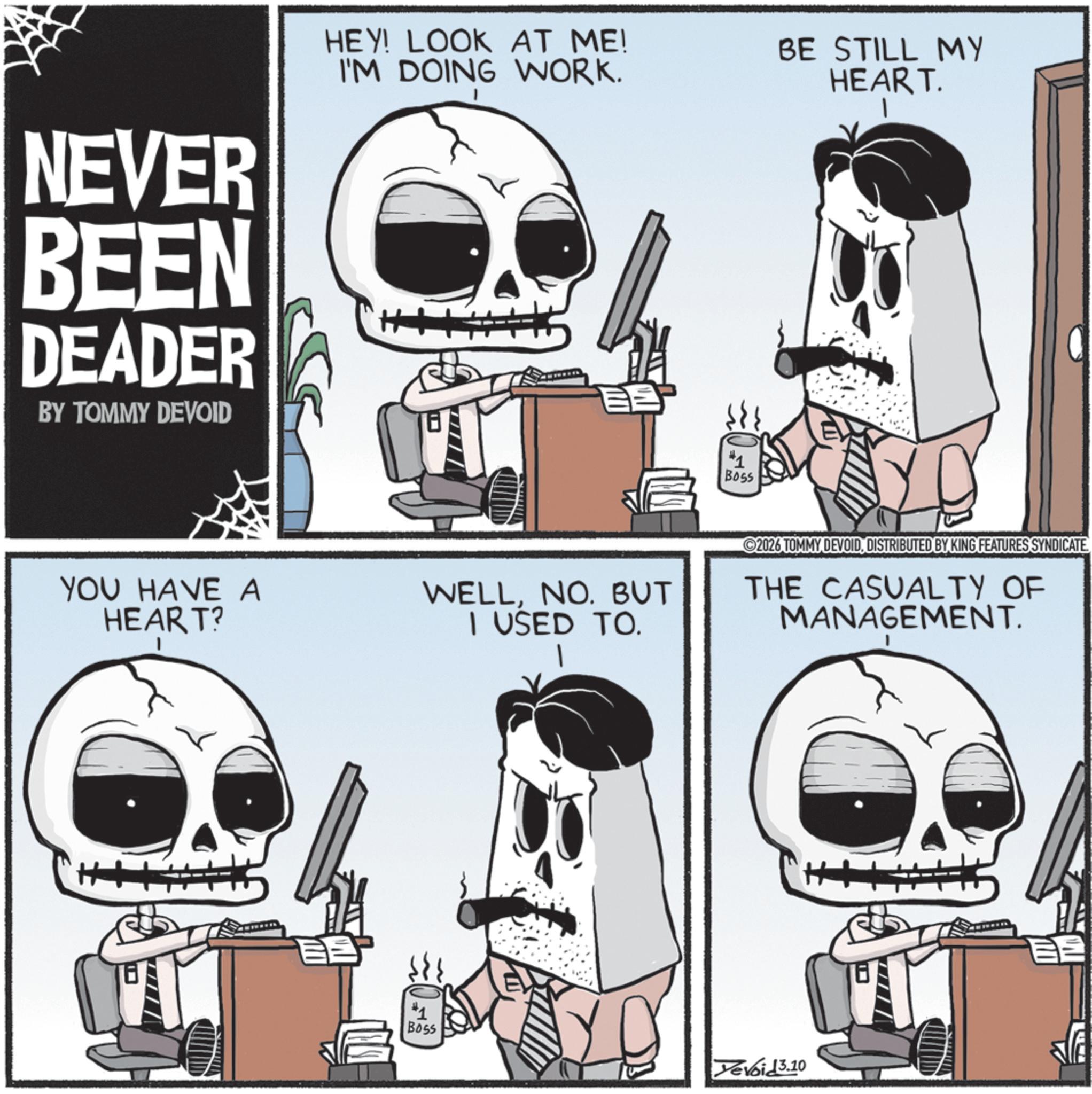 Graphics OCR: NEVER BEEN DEADER BY TOMMY DEVOID HEY! LOOK AT ME! I'M DOING WORK. #1 Boss BE STILL MY HEART. YOU HAVE A HEART? WELLNO. BUT I USED TO. 2026 TOMMY DEVOID. DISTRIBUTED BY KING FEATURES SYNDICATE THE CASUALTY OF MANAGEMENT. Boss Yevoid3.10 NEVER BEEN DEADER BY TOMMY DEVOID HEY ! LOOK AT ME ! I'M DOING WORK . # 1 Boss BE STILL MY HEART . YOU HAVE A HEART ? WELLNO . BUT I USED TO . 2026 TOMMY DEVOID . DISTRIBUTED BY KING FEATURES SYNDICATE THE CASUALTY OF MANAGEMENT . Boss Yevoid3.10