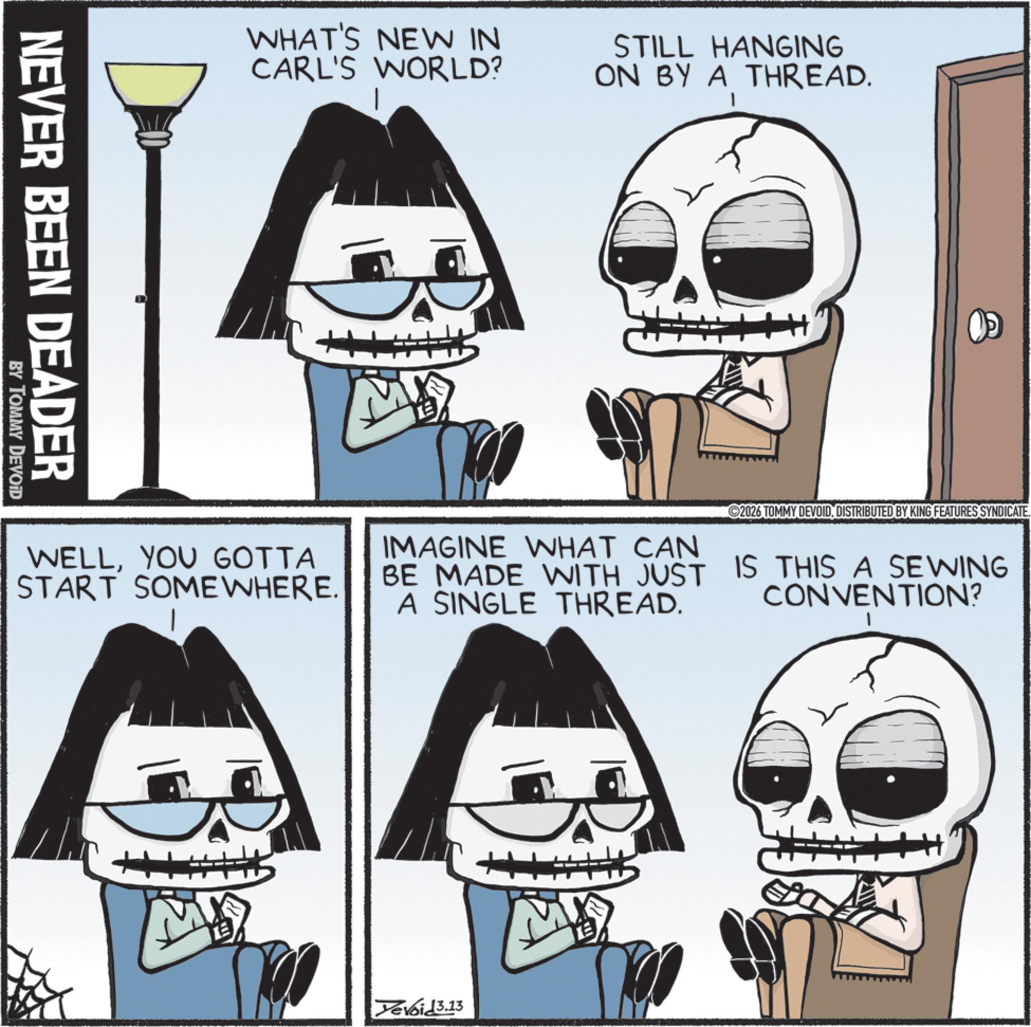 Photo caption OCR: NEVER BEEN DEADER BY TOMMY DEVOID WHAT'S NEW IN CARL'S WORLD? STILL HANGING ON BY A THREAD. 1 WELLYOU GOTTA START SOMEWHERE. IMAGINE WHAT CAN BE MADE WITH JUST A SINGLE THREAD. 2026 TOMMY DEVOIDDISTRIBUTED BY KING FEATURES SYNDICATE. IS THIS A SEWING CONVENTION? Yevoid 3.13 M NEVER BEEN DEADER BY TOMMY DEVOID WHAT'S NEW IN CARL'S WORLD ? STILL HANGING ON BY A THREAD . 1 WELLYOU GOTTA START SOMEWHERE . IMAGINE WHAT CAN BE MADE WITH JUST A SINGLE THREAD . 2026 TOMMY DEVOIDDISTRIBUTED BY KING FEATURES SYNDICATE . IS THIS A SEWING CONVENTION ? Yevoid 3.13 M