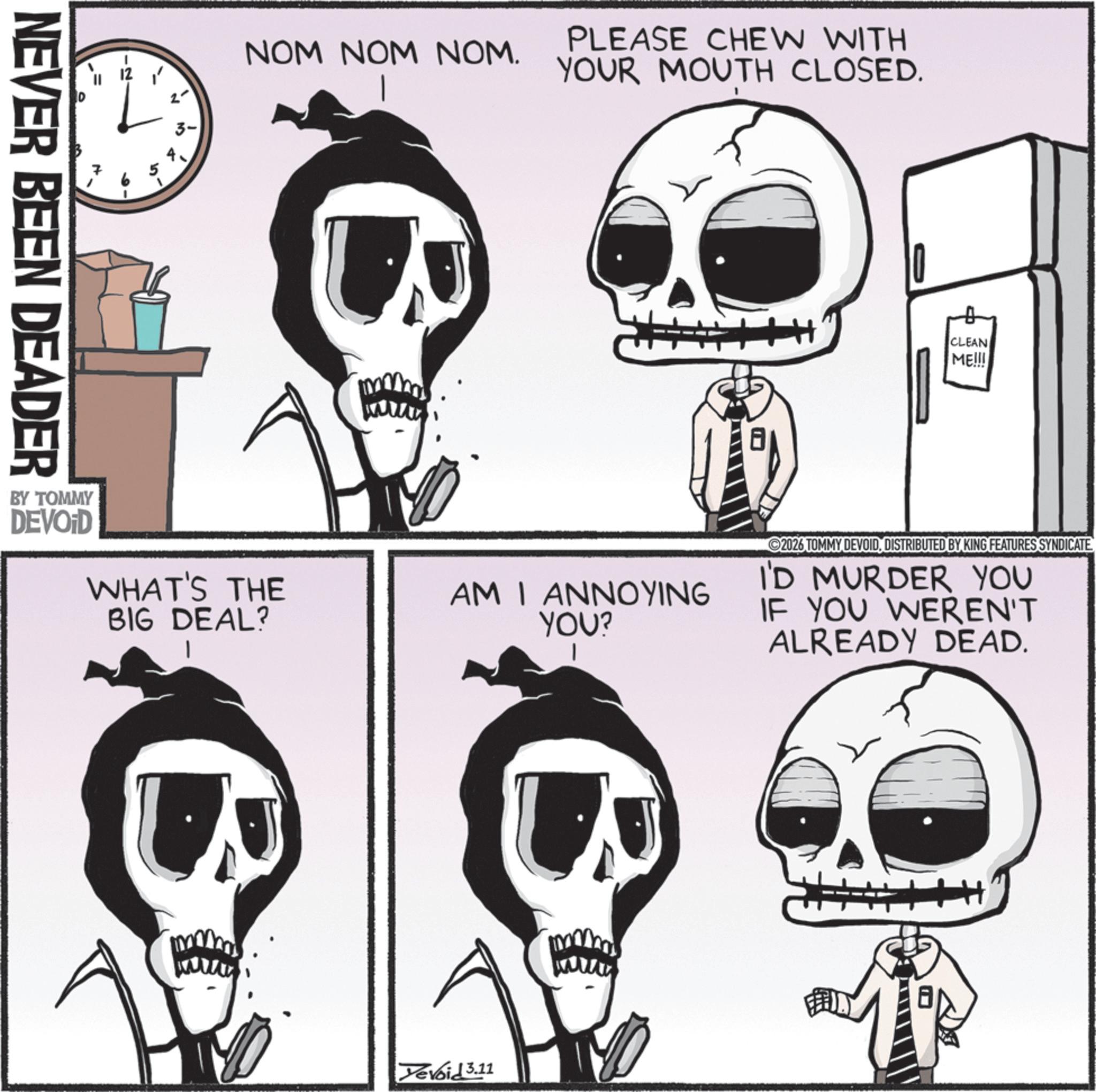 Graphics OCR: NEVER BEEN DEADER BY TOMMY NOM NOM NOM. PLEASE CHEW WITH YOUR MOUTH CLOSED. DEVOID WHAT'S THE BIG DEAL? AM I ANNOYING YOU? Devoid 3.11 CLEAN ME!!! 2026 TOMMY DEVOIDDISTRIBUTED BY KING FEATURES SYNDICATE I'D MURDER YOU IF YOU WEREN'T ALREADY DEAD. NEVER BEEN DEADER BY TOMMY NOM NOM NOM . PLEASE CHEW WITH YOUR MOUTH CLOSED . DEVOID WHAT'S THE BIG DEAL ? AM I ANNOYING YOU ? Devoid 3.11 CLEAN ME !!! 2026 TOMMY DEVOIDDISTRIBUTED BY KING FEATURES SYNDICATE I'D MURDER YOU IF YOU WEREN'T ALREADY DEAD .