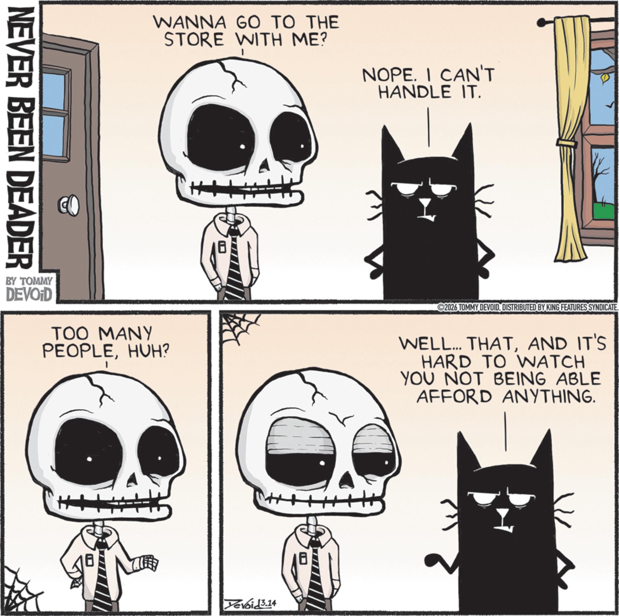 Bone OCR: NEVER BEEN DEADER WANNA GO TO THE STORE WITH ME? NOPE. I CAN'T HANDLE IT. BY TOMMY DEVOID TOO MANY PEOPLEHUH? 2026 TOMMY DEVOIDDISTRIBUTED BY KING FEATURES SYNDICATE. WELL... THATAND IT'S HARD TO WATCH YOU NOT BEING ABLE AFFORD ANYTHING. Yevoid3.14 NEVER BEEN DEADER WANNA GO TO THE STORE WITH ME ? NOPE . I CAN'T HANDLE IT . BY TOMMY DEVOID TOO MANY PEOPLEHUH ? 2026 TOMMY DEVOIDDISTRIBUTED BY KING FEATURES SYNDICATE . WELL ... THATAND IT'S HARD TO WATCH YOU NOT BEING ABLE AFFORD ANYTHING . Yevoid3.14