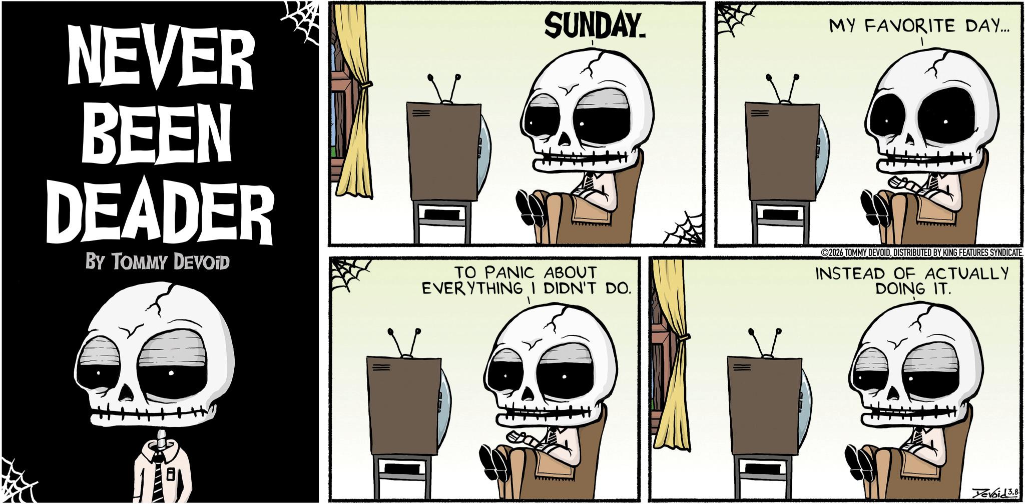 Graphics OCR: NEVER BEEN DEADER BY TOMMY DEVOID SUNDAY. TO PANIC ABOUT EVERYTHING I DIDN'T DO. MY FAVORITE DAY... 2026 TOMMY DEVOIDDISTRIBUTED BY KING FEATURES SYNDICATE. INSTEAD OF ACTUALLY DOING IT. Devoid 3.8 NEVER BEEN DEADER BY TOMMY DEVOID SUNDAY . TO PANIC ABOUT EVERYTHING I DIDN'T DO . MY FAVORITE DAY ... 2026 TOMMY DEVOIDDISTRIBUTED BY KING FEATURES SYNDICATE . INSTEAD OF ACTUALLY DOING IT . Devoid 3.8