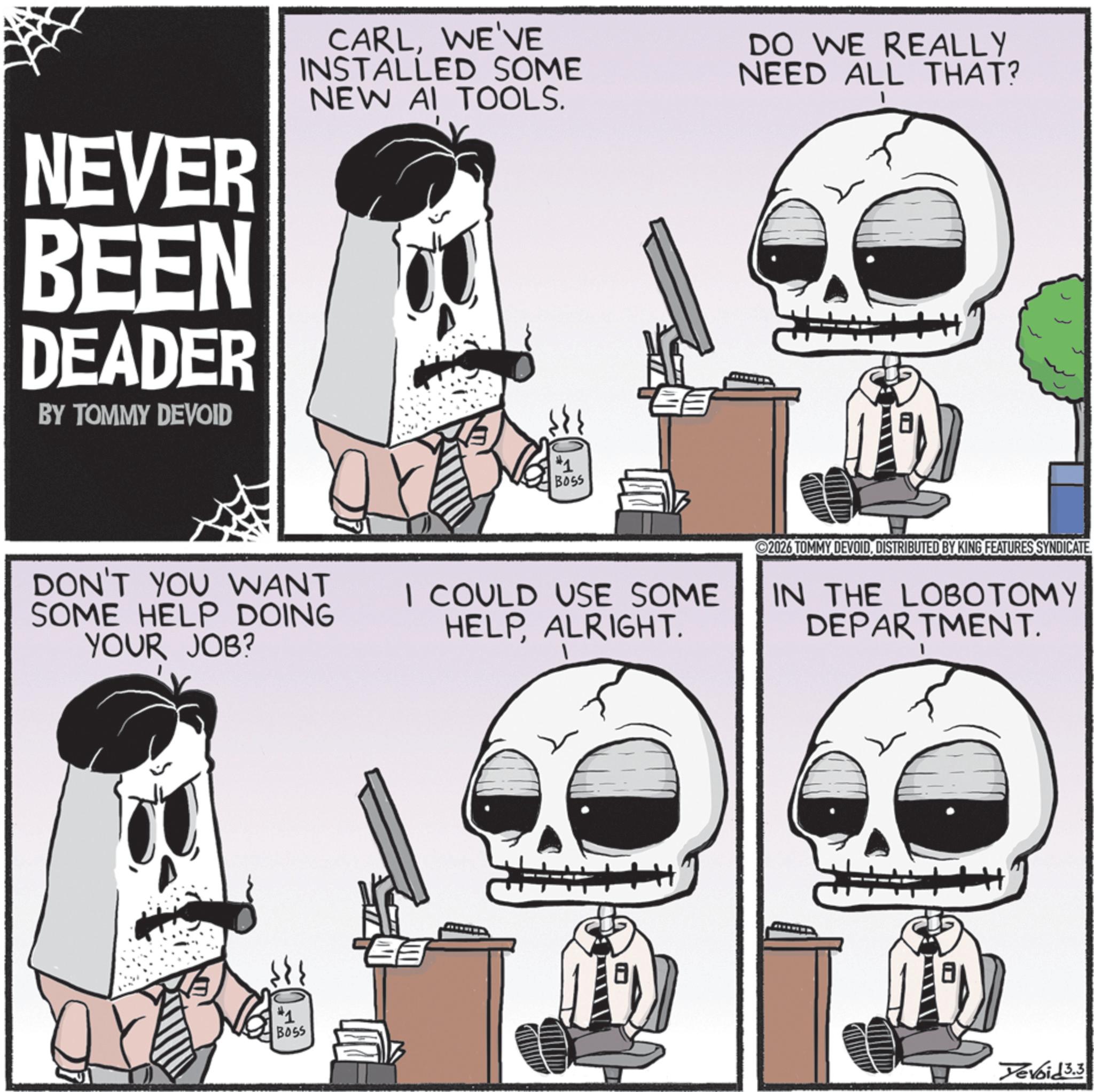 Skull OCR: NEVER BEEN DEADER BY TOMMY DEVOID CARLWE'VE INSTALLED SOME NEW AI TOOLS. DO WE REALLY NEED ALL THAT? #1 BOSS DON'T YOU WANT SOME HELP DOING YOUR JOB? I COULD USE SOME HELPALRIGHT. 2026 TOMMY DEVOIDDISTRIBUTED BY KING FEATURES SYNDICATE. IN THE LOBOTOMY DEPARTMENT. #1 BOSS Yevoid 3.3 NEVER BEEN DEADER BY TOMMY DEVOID CARLWE'VE INSTALLED SOME NEW AI TOOLS . DO WE REALLY NEED ALL THAT ? # 1 BOSS DON'T YOU WANT SOME HELP DOING YOUR JOB ? I COULD USE SOME HELPALRIGHT . 2026 TOMMY DEVOIDDISTRIBUTED BY KING FEATURES SYNDICATE . IN THE LOBOTOMY DEPARTMENT . # 1 BOSS Yevoid 3.3