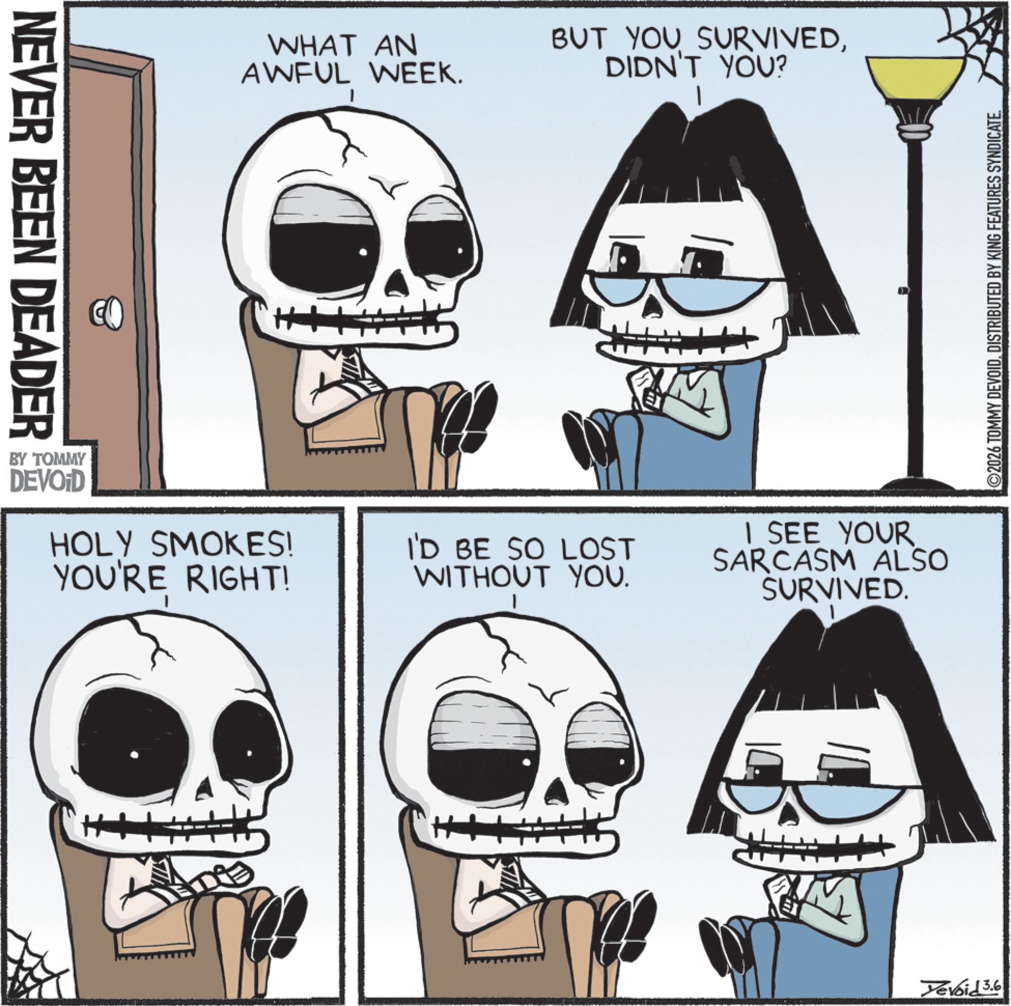Animation OCR: NEVER BEEN DEADER WHAT AN AWFUL WEEK. BUT YOU SURVIVEDDIDN'T YOU? BY TOMMY DEVOID HOLY SMOKES! YOU'RE RIGHT! I'D BE SO LOST WITHOUT YOU. SEE YOUR SARCASM ALSO SURVIVED. 2026 TOMMY DEVOIDDISTRIBUTED BY KING FEATURES SYNDICATE. Devoid 3.6 NEVER BEEN DEADER WHAT AN AWFUL WEEK . BUT YOU SURVIVEDDIDN'T YOU ? BY TOMMY DEVOID HOLY SMOKES ! YOU'RE RIGHT ! I'D BE SO LOST WITHOUT YOU . SEE YOUR SARCASM ALSO SURVIVED . 2026 TOMMY DEVOIDDISTRIBUTED BY KING FEATURES SYNDICATE . Devoid 3.6