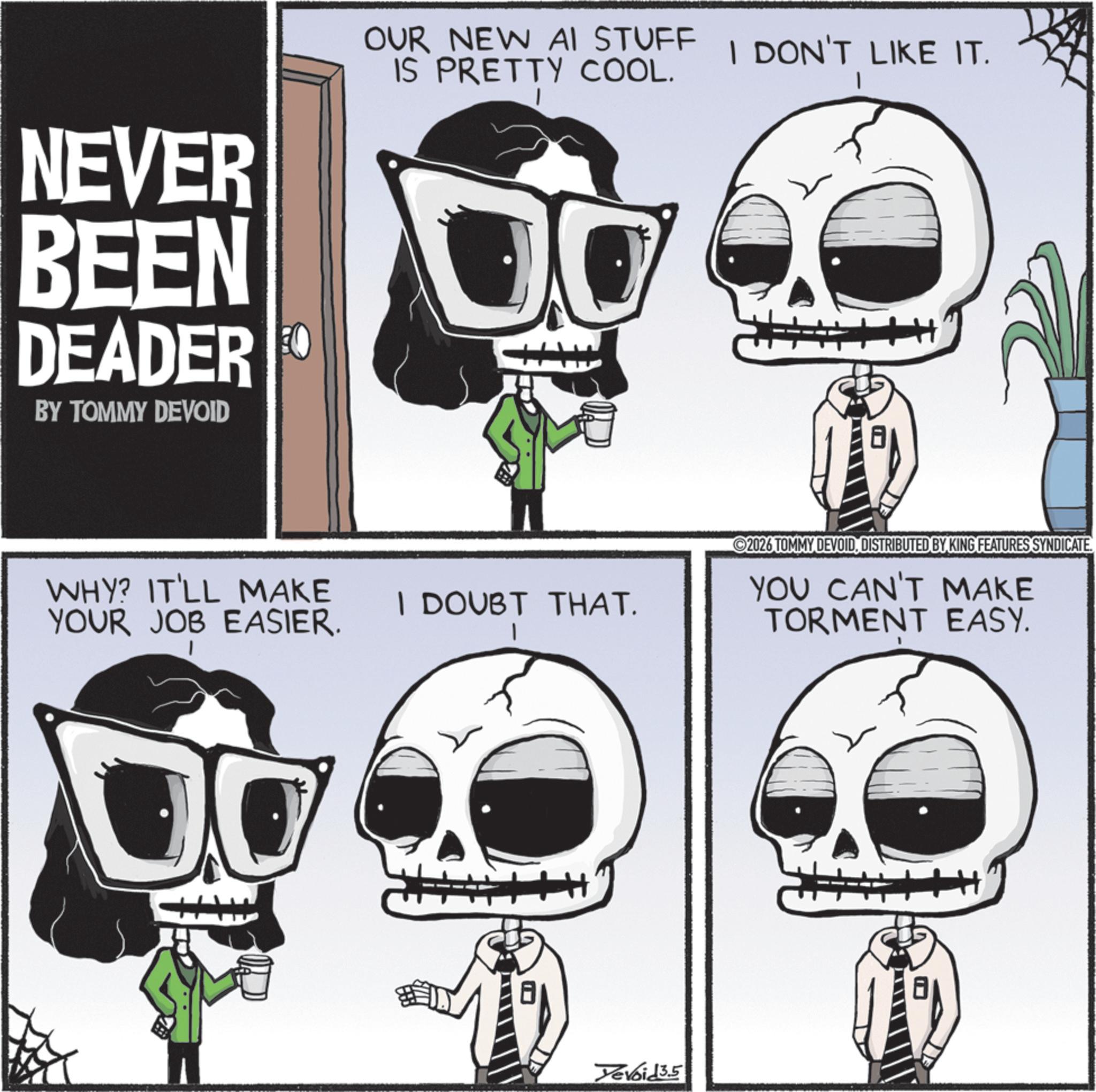 Graphic design OCR: NEVER BEEN DEADER O BY TOMMY DEVOID OUR NEW AI STUFF I DON'T LIKE IT. IS PRETTY COOL. WHY? IT'LL MAKE YOUR JOB EASIER. I DOUBT THAT. H Yevoid 3.5 ©2026 TOMMY DEVOIDDISTRIBUTED BY KING FEATURES SYNDICATE. YOU CAN'T MAKE TORMENT EASY. 8 NEVER BEEN DEADER O BY TOMMY DEVOID OUR NEW AI STUFF I DON'T LIKE IT . IS PRETTY COOL . WHY ? IT'LL MAKE YOUR JOB EASIER . I DOUBT THAT . H Yevoid 3.5 © 2026 TOMMY DEVOIDDISTRIBUTED BY KING FEATURES SYNDICATE . YOU CAN'T MAKE TORMENT EASY . 8