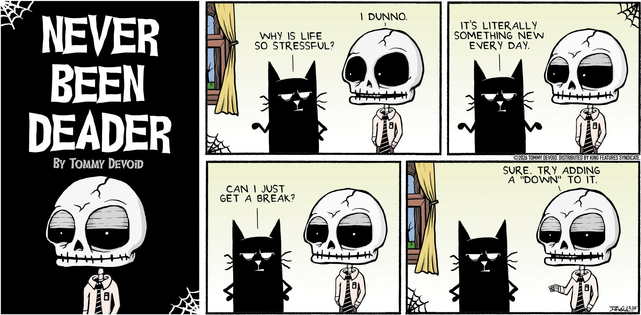 Fictional character OCR: NEVER BEEN DEADER BY TOMMY DEVOID WHY IS LIFE SO STRESSFUL? I DUNNO. IT'S LITERALLY SOMETHING NEW EVERY DAY. CAN I JUST GET A BREAK? 2026 TOMMY DEVOIDDISTRIBUTED BY KING FEATURES SYNDICATE. SURE. TRY ADDING A "DOWN" TO IT. Devoid 3.15 NEVER BEEN DEADER BY TOMMY DEVOID WHY IS LIFE SO STRESSFUL ? I DUNNO . IT'S LITERALLY SOMETHING NEW EVERY DAY . CAN I JUST GET A BREAK ? 2026 TOMMY DEVOIDDISTRIBUTED BY KING FEATURES SYNDICATE . SURE . TRY ADDING A " DOWN " TO IT . Devoid 3.15