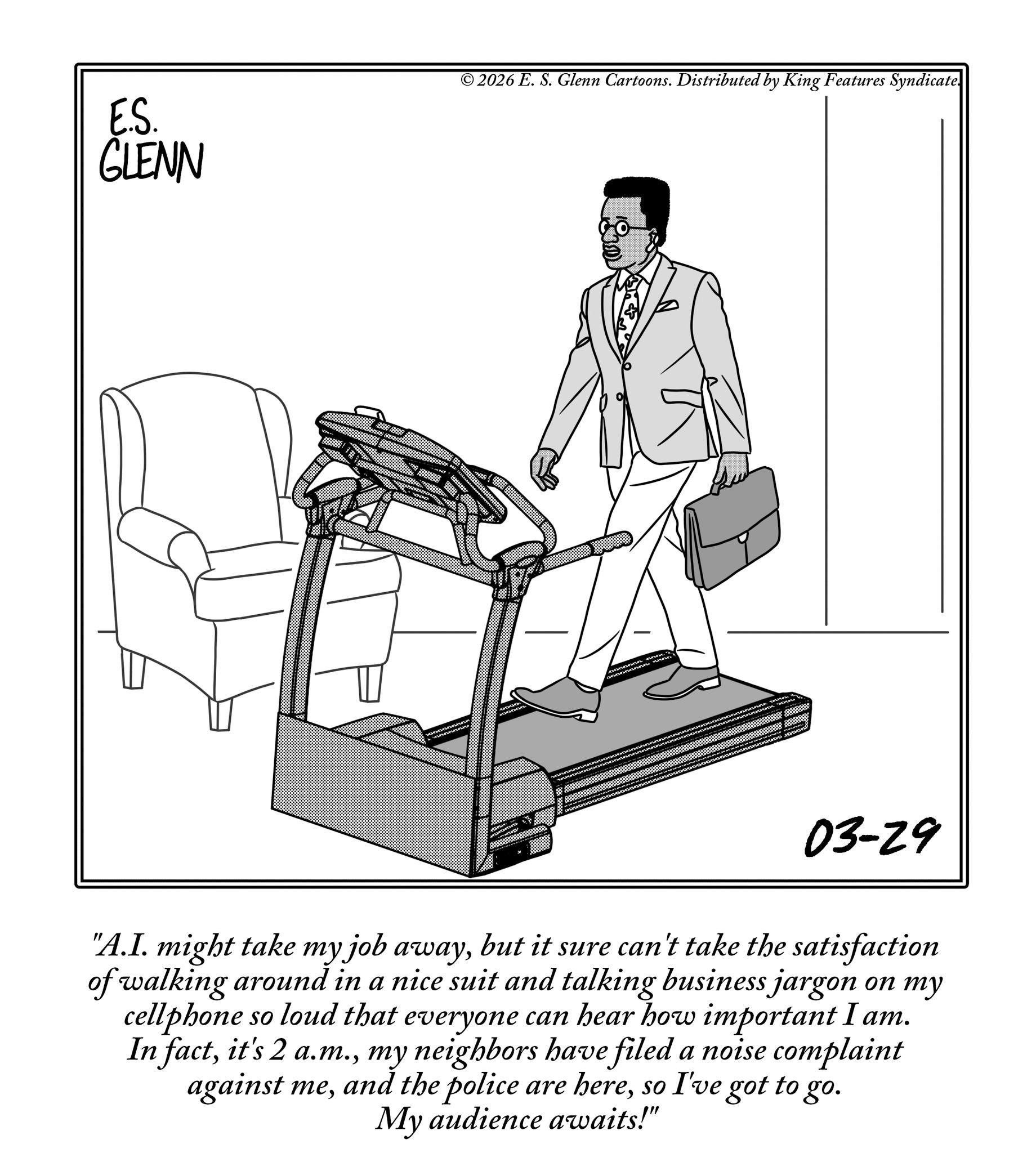 Electronics OCR: E.S. GLENN © 2026 E. S. Glenn Cartoons. Distributed by King Features Syndicate. 03-29 "A.I. might take my job awaybut it sure can't take the satisfaction of walking around in a nice suit and talking business jargon on my cellphone so loud that everyone can hear how important I am. In factmy neighbors have filed a noise complaint against meso I've got to go. My audience awaits!" E.S. GLENN © 2026 E. S. Glenn Cartoons . Distributed by King Features Syndicate . 03-29 " A.I. might take my job awaybut it sure can't take the satisfaction of walking around in a nice suit and talking business jargon on my cellphone so loud that everyone can hear how important I am . In factit's 2 a.m.my neighbors have filed a noise complaint against meand the police are hereso I've got to go . My audience awaits ! "