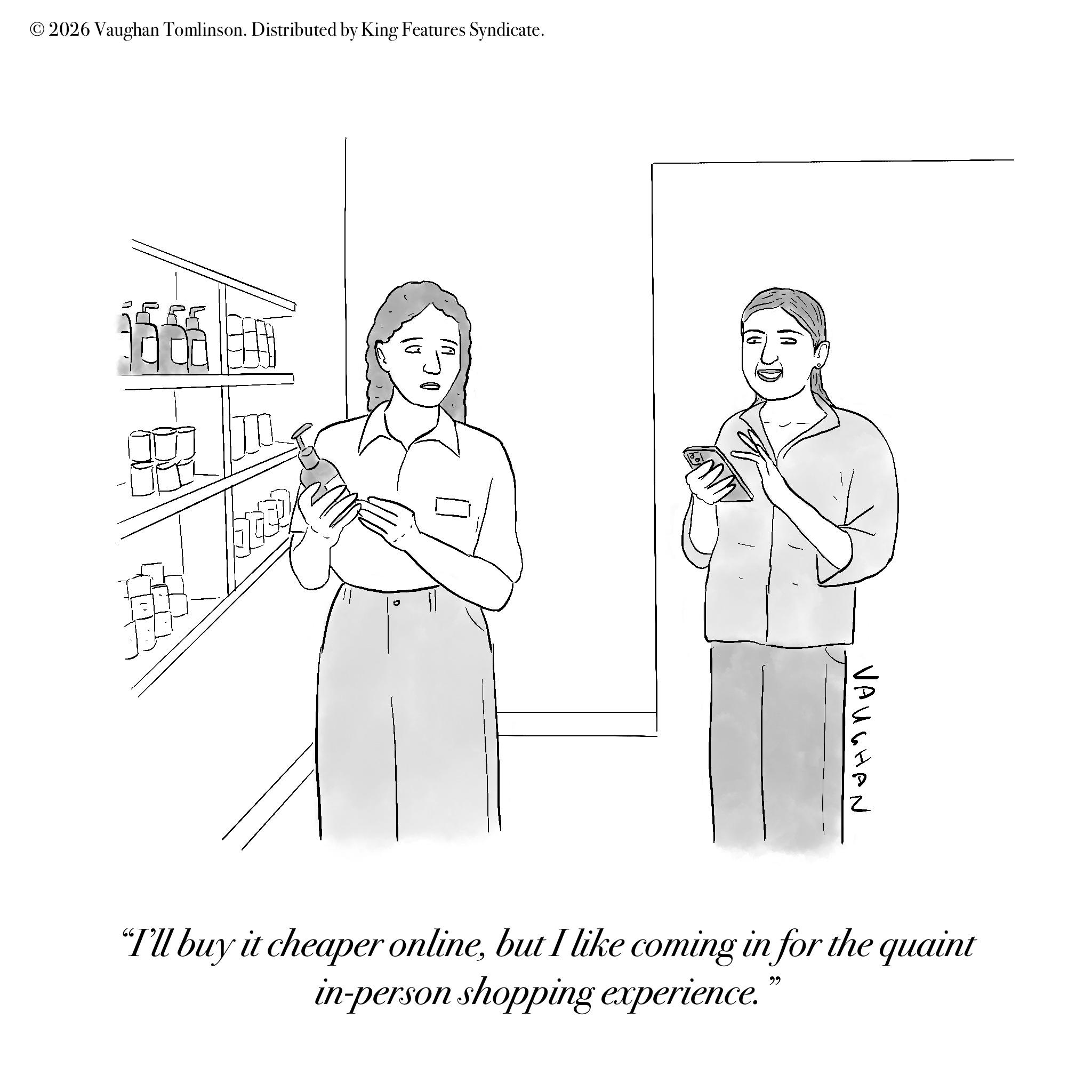 Gesture OCR: © 2026 Vaughan Tomlinson. Distributed by King Features Syndicate. 1666 VAUGHAN "I'll buy it cheaper onlinebut I like coming in for the quaint in-person shopping experience.© 2026 Vaughan Tomlinson . Distributed by King Features Syndicate . 1666 VAUGHAN " I'll buy it cheaper onlinebut I like coming in for the quaint in - person shopping experience .