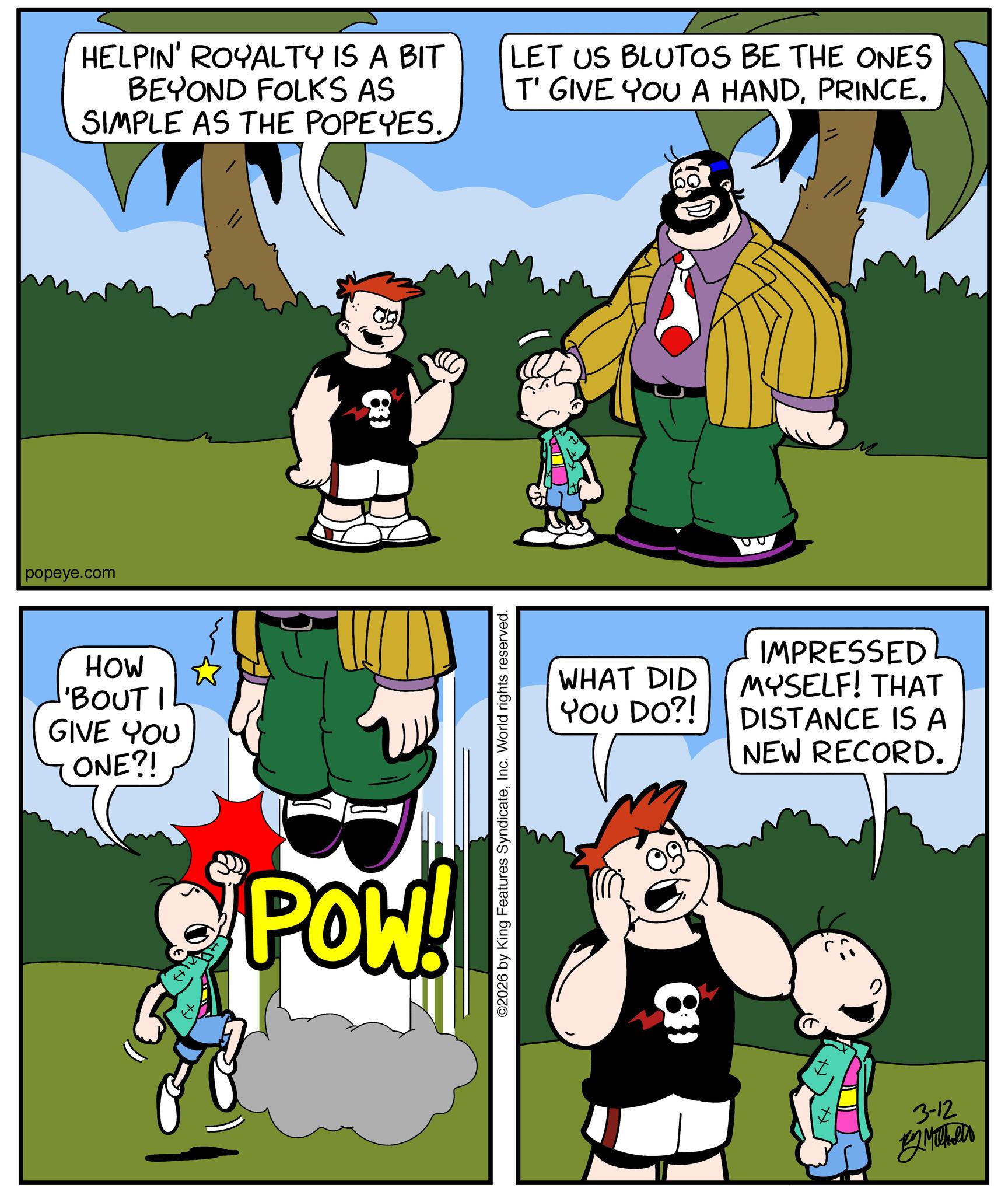 Pleased OCR: popeye.com HOW 'BOUT I GIVE YOU ONE?! HELPIN' ROYALTY IS A BIT BEYOND FOLKS AS SIMPLE AS THE POPEYES. B POW! ©2026 by King Features SyndicateInc. World rights reserved. LET US BLUTOS BE THE ONES T' GIVE YOU A HANDPRINCE. WHAT DID IMPRESSED MYSELF! THAT YOU DO?! DISTANCE IS A NEW RECORD. 3-12 y Mikels popeye.com HOW ' BOUT I GIVE YOU ONE ?! HELPIN ' ROYALTY IS A BIT BEYOND FOLKS AS SIMPLE AS THE POPEYES . B POW ! © 2026 by King Features SyndicateInc. World rights reserved . LET US BLUTOS BE THE ONES T ' GIVE YOU A HANDPRINCE . WHAT DID IMPRESSED MYSELF ! THAT YOU DO ?! DISTANCE IS A NEW RECORD . 3-12 y Mikels