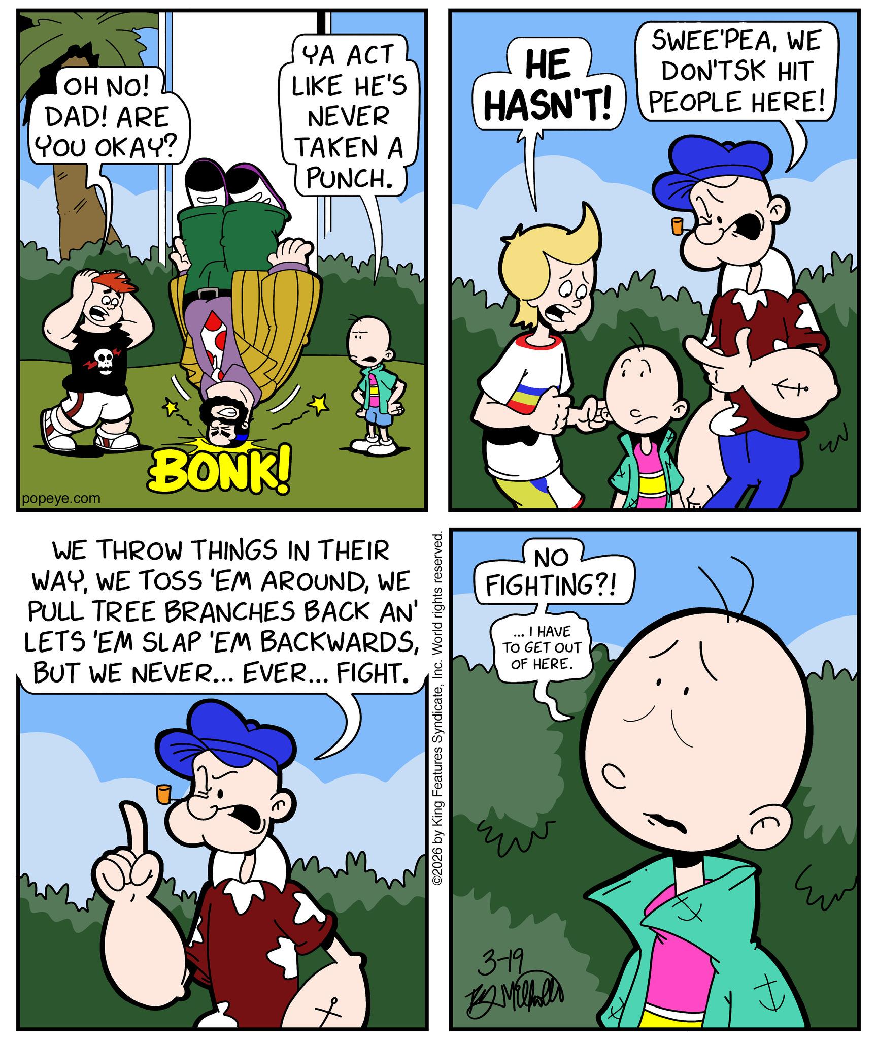 Animated cartoon OCR: SWEE'PEAWE DON'TSK HIT HASN'T! PEOPLE HERE! OH NO! DAD! ARE YOU OKAY? YA ACT LIKE HE'S NEVER HE TAKEN A PUNCH. popeye.com BONK! WE THROW THINGS IN THEIR WAYWE PULL TREE BRANCHES BACK AN' LETS 'EM SLAP 'EM BACKWARDSBUT WE NEVER... EVER... FIGHT. ©2026 by King Features SyndicateInc. World rights reserved. NO FIGHTING?! I HAVE TO GET OUT OF HERE. 3-19 14 Mihel f ? Emy ???? SWEE'PEAWE DON'TSK HIT HASN'T ! PEOPLE HERE ! OH NO ! DAD ! ARE YOU OKAY ? YA ACT LIKE HE'S NEVER HE TAKEN A PUNCH . popeye.com BONK ! WE THROW THINGS IN THEIR WAYWE TOSS ' EM AROUNDWE PULL TREE BRANCHES BACK AN ' LETS ' EM SLAP ' EM BACKWARDSBUT WE NEVER ... EVER ... FIGHT . © 2026 by King Features SyndicateInc. World rights reserved . NO FIGHTING ?! I HAVE TO GET OUT OF HERE . 3-19 14 Mihel f ? Emy ????