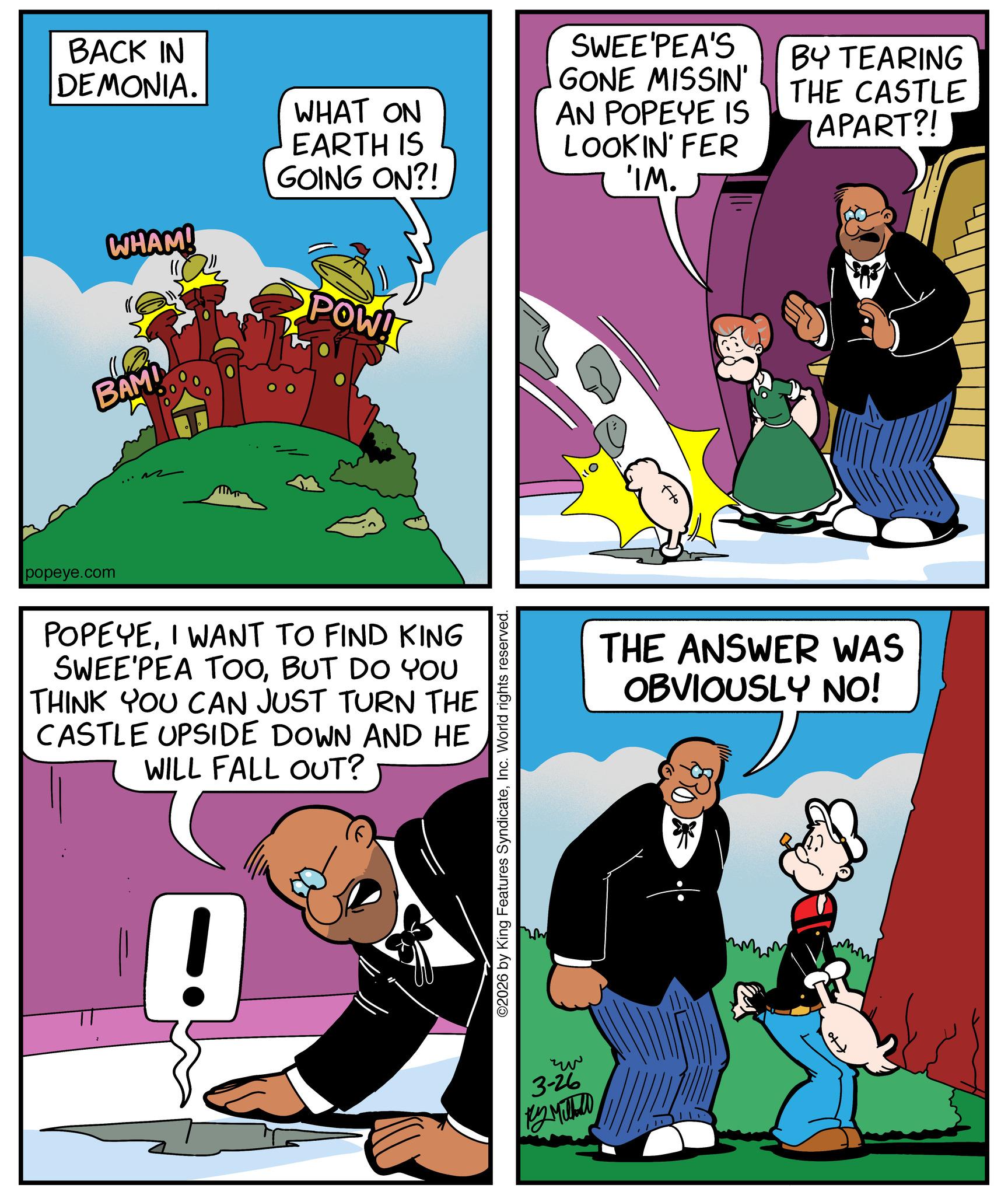 Gesture OCR: BACK IN DEMONIA. WHAT ON EARTH IS GOING ON?! WHAM! POW! popeye.com BAM! POPEYEI WANT TO FIND KING SWEE PEA TOOBUT DO YOU THINK YOU CAN JUST TURN THE CASTLE UPSIDE DOWN AND HE WILL FALL OUT? ! ©2026 by King Features SyndicateInc. World rights reserved. ?? 3-26 ??????? SWEE'PEA'S GONE MISSIN' AN POPEYE IS LOOKIN' FER 'IM. BY TEARING THE CASTLE APART?! THE ANSWER WAS OBVIOUSLY NO! BACK IN DEMONIA . WHAT ON EARTH IS GOING ON ?! WHAM ! POW ! popeye.com BAM ! POPEYEI WANT TO FIND KING SWEE PEA TOOBUT DO YOU THINK YOU CAN JUST TURN THE CASTLE UPSIDE DOWN AND HE WILL FALL OUT ? ! © 2026 by King Features SyndicateInc. World rights reserved . ?? 3-26 ??????? SWEE'PEA'S GONE MISSIN ' AN POPEYE IS LOOKIN ' FER ' IM . BY TEARING THE CASTLE APART ?! THE ANSWER WAS OBVIOUSLY NO !