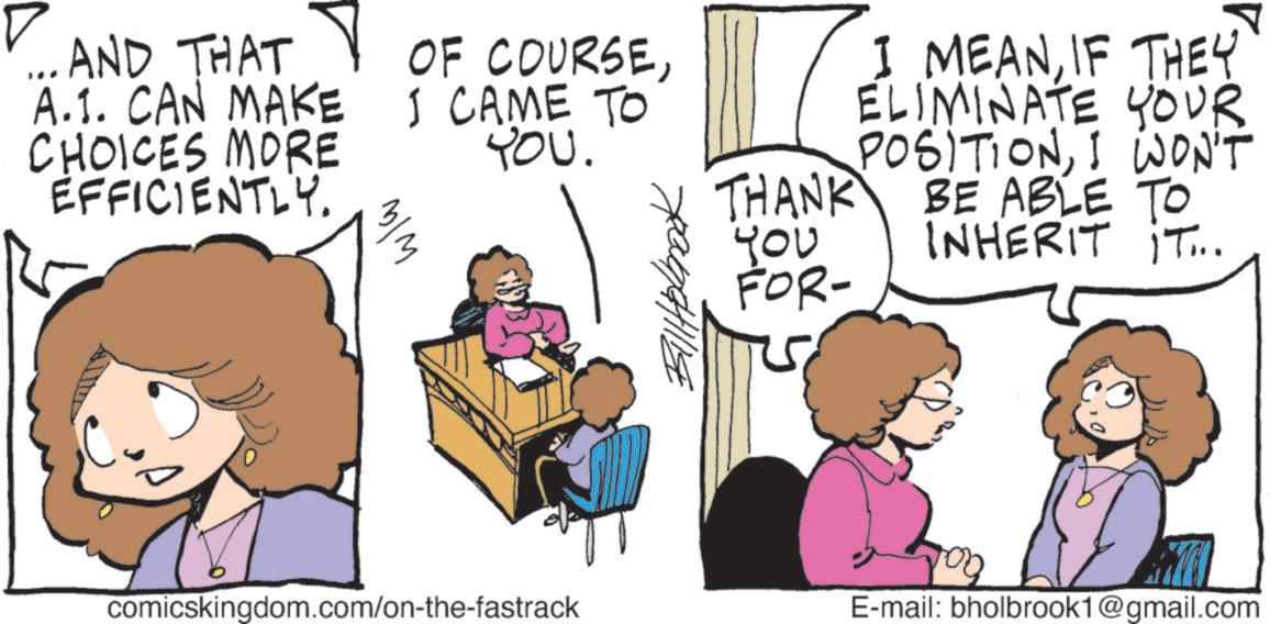 Animation OCR: ... AND THAT A.1. CAN MAKE CHOICES MORE EFFICIENTLY. OF COURSEI CAME TO YOU. w/w ???????? THANK ??? FOR- I MEANIF THEY ELIMINATE YOUR POSITIONI WON'T BE ABLE TO INHERIT IT... comicskingdom.com/on-the-fastrack E-mail: bholbrook1@gmail.com ... AND THAT A.1 . CAN MAKE CHOICES MORE EFFICIENTLY . OF COURSEI CAME TO YOU . w / w ???????? THANK ??? FOR- I MEANIF THEY ELIMINATE YOUR POSITIONI WON'T BE ABLE TO INHERIT IT ... comicskingdom.com/on-the-fastrack E - mail : bholbrook1@gmail.com