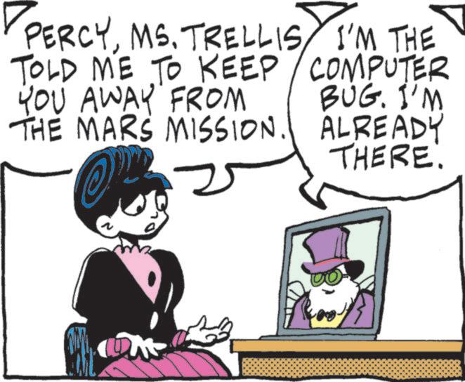 Animated cartoon OCR: PERCYMS. TRELLIS I'M THE TOLD ME TO KEEP YOU AWAY FROM THE MARS MISSION. COMPUTER BUG. I'M ALREADY THERE. 2 PERCYMS . TRELLIS I'M THE TOLD ME TO KEEP YOU AWAY FROM THE MARS MISSION . COMPUTER BUG . I'M ALREADY THERE . 2