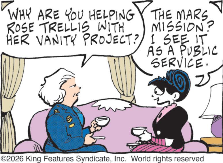 Animated cartoon OCR: WHY ARE YOU HELPING ROSE TRELLIS WITH HER VANITY PROJECT? THE MARS MISSION? I SEE IT AS A PUBLIC SERVICE. 25 ?? ©2026 King Features SyndicateInc. World rights reserved WHY ARE YOU HELPING ROSE TRELLIS WITH HER VANITY PROJECT ? THE MARS MISSION ? I SEE IT AS A PUBLIC SERVICE . 25 ?? © 2026 King Features SyndicateInc. World rights reserved