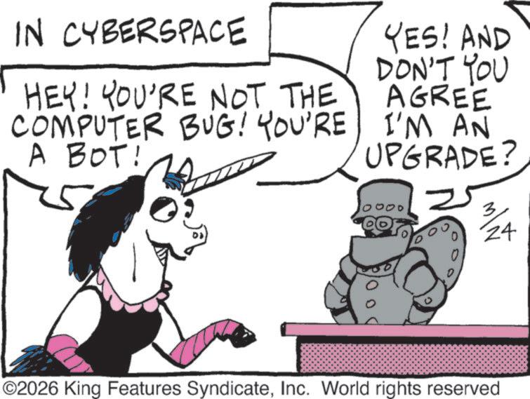 Fiction OCR: IN CYBERSPACE HEY! YOU'RE NOT THE COMPUTER BUG! YOU'RE A BOT! YES! AND DON'T YOU AGREE I'M AN UPGRADE? 2 24 ©2026 King Features SyndicateInc. World rights reserved IN CYBERSPACE HEY ! YOU'RE NOT THE COMPUTER BUG ! YOU'RE A BOT ! YES ! AND DON'T YOU AGREE I'M AN UPGRADE ? 2 24 © 2026 King Features SyndicateInc. World rights reserved