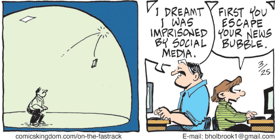Graphics OCR: comicskingdom.com/on-the-fastrack ? 1 DREAMT I WAS IMPRISONED BY SOCIAL MEDIA. FIRST YOU ESCAPE YOUR NEWS BUBBLE. 25 E-mail: bholbrook1@gmail.com comicskingdom.com/on-the-fastrack ? 1 DREAMT I WAS IMPRISONED BY SOCIAL MEDIA . FIRST YOU ESCAPE YOUR NEWS BUBBLE . 25 E - mail : bholbrook1@gmail.com