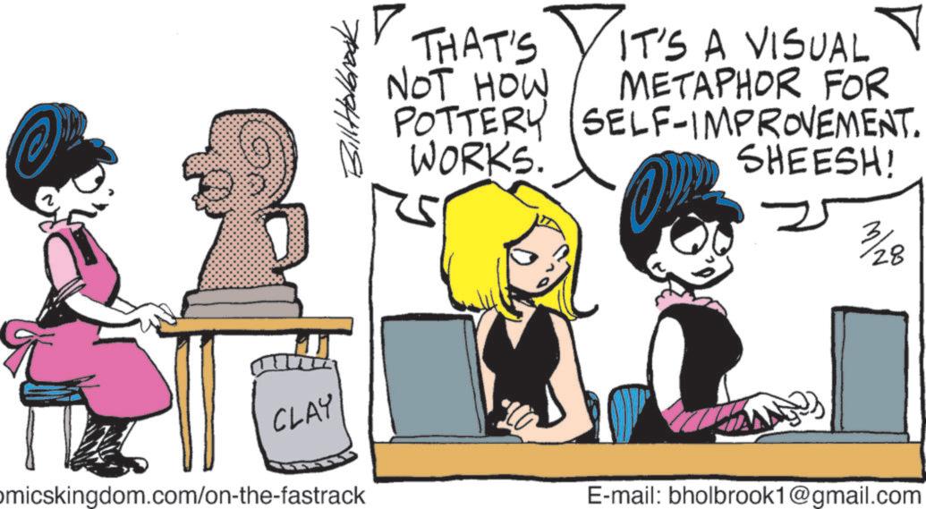 Comics OCR: ?????? THAT'S NOT HOW IT'S A VISUAL METAPHOR FOR POTTERY SELF-IMPROVEMENT. WORKS. SHEESH! CLAY omicskingdom.com/on-the-fastrack 3/28 E-mail: bholbrook1@gmail.com ?????? THAT'S NOT HOW IT'S A VISUAL METAPHOR FOR POTTERY SELF - IMPROVEMENT . WORKS . SHEESH ! CLAY omicskingdom.com/on-the-fastrack 3/28 E - mail : bholbrook1@gmail.com