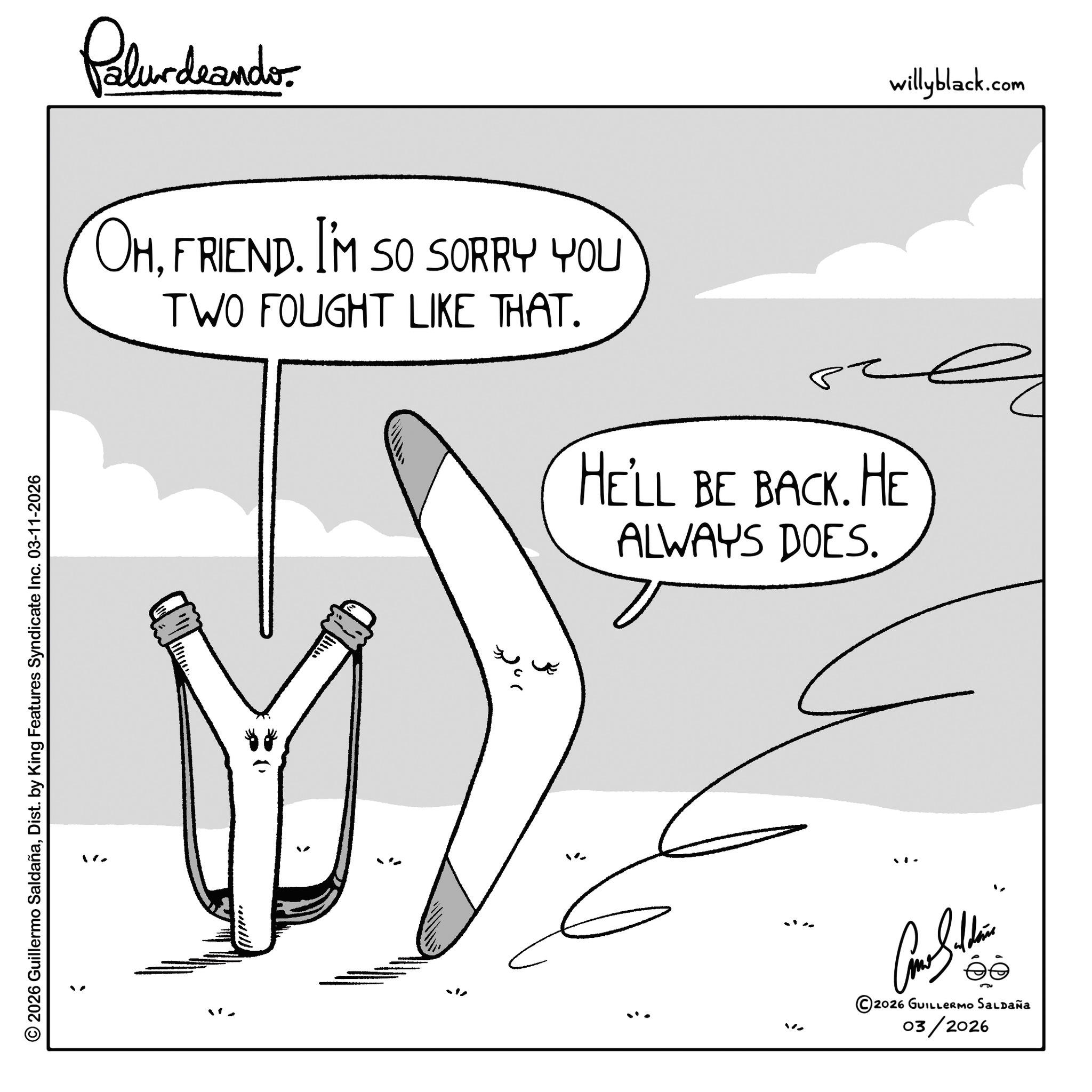 Fiction OCR: © 2026 Guillermo SaldañaDist. by King Features Syndicate Inc. 03-11-2026 ; Palurdnander. OHFRIEND. I'M SO SORRY YOU TWO FOUGHT LIKE THAT. 28 ??? HE'LL BE BACK. HE ALWAYS DOES. ©2026 GUILLERMO SALDAÑA 03/2026 willyblack.com © 2026 Guillermo SaldañaDist . by King Features Syndicate Inc. 03-11-2026 ; Palurdnander . OHFRIEND . I'M SO SORRY YOU TWO FOUGHT LIKE THAT . 28 ??? HE'LL BE BACK . HE ALWAYS DOES . © 2026 GUILLERMO SALDAÑA 03/2026 willyblack.com