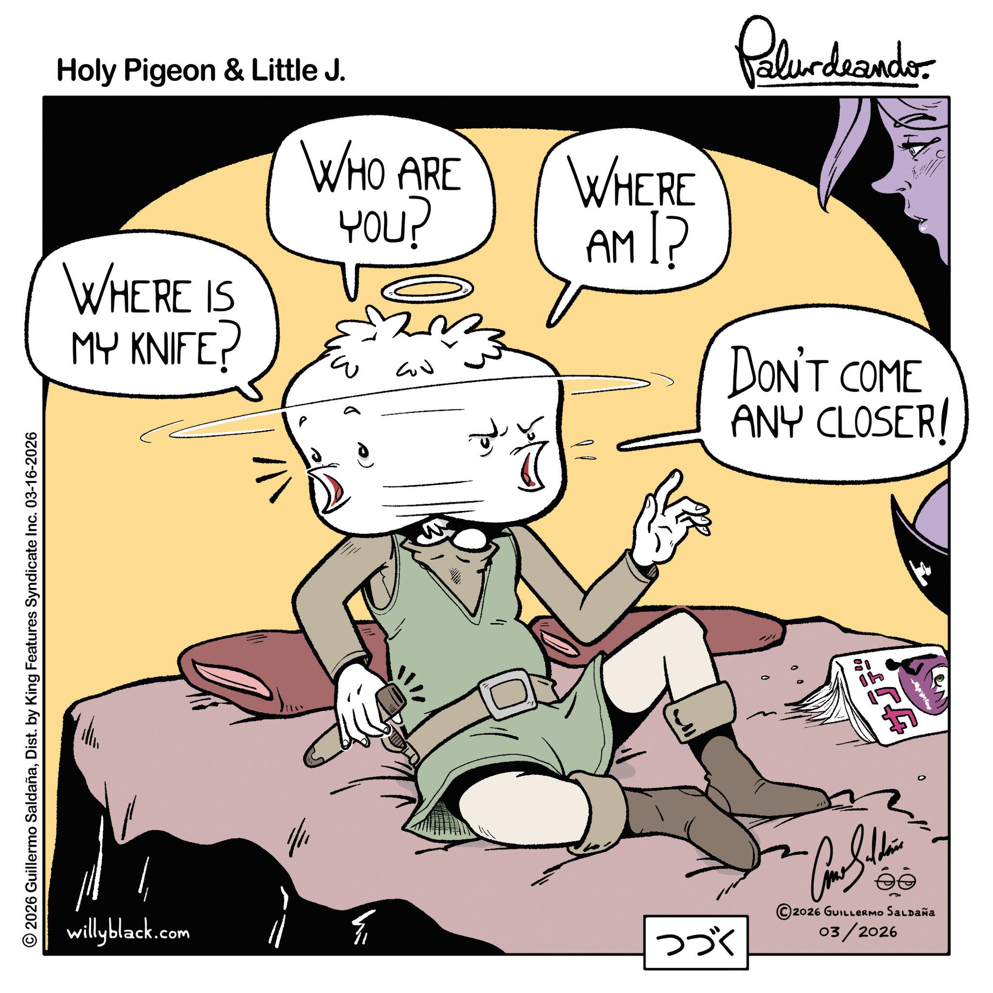 Comic book OCR: © 2026 Guillermo SaldañaDist. by King Features Syndicate Inc. 03-16-2026 Holy Pigeon & Little J. WHERE IS MY KNIFE? WHO ARE ???? 2 13 ?? WHERE AM I? Palurdeando DON'T COME ANY CLOSER! willyblack.com F ??? ~ Cone Saldain ?????? ee 2026 GUILLERMO SALDAÑa 03/2026 ???? © 2026 Guillermo SaldañaDist . by King Features Syndicate Inc. 03-16-2026 Holy Pigeon & Little J. WHERE IS MY KNIFE ? WHO ARE ???? 2 13 ?? WHERE AM I ? Palurdeando DON'T COME ANY CLOSER ! willyblack.com F ??? ~ Cone Saldain ?????? ee 2026 GUILLERMO SALDAÑa 03/2026 ????