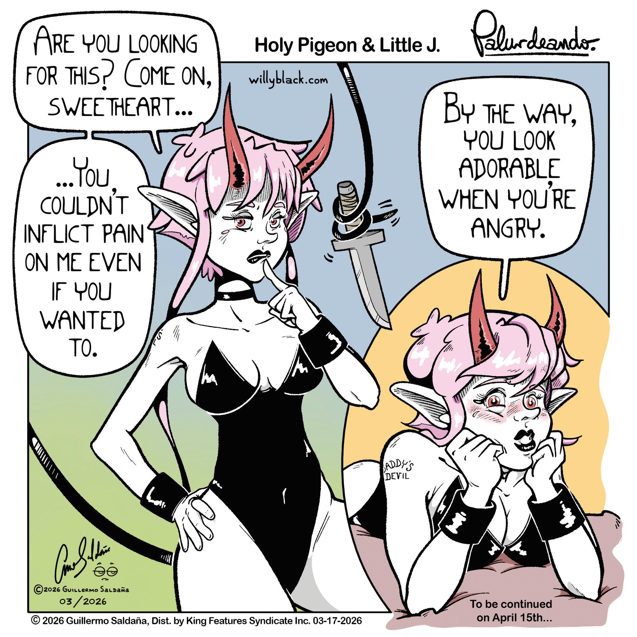 Cosplay OCR: ARE YOU LOOKING FOR THIS? COME ONSWEETHEART... ...You COULDN'T INFLICT PAIN ON ME EVEN IF YOU WANTED TO. Holy Pigeon & Little J. willyblack.com Palurdeando BY THE WAYYOU LOOK ADORABLE WHEN YOU'RE ANGRY. ADDY'S DEVIL Car Studen ?? ©2026 GUILLERMO SALDAÑA 03/2026 O 2026 Guillermo SaldañaDist. by King Features Syndicate Inc. 03-17-2026 To be continued on April 15th... ARE YOU LOOKING FOR THIS ? COME ONSWEETHEART ... ... You COULDN'T INFLICT PAIN ON ME EVEN IF YOU WANTED TO . Holy Pigeon & Little J. willyblack.com Palurdeando BY THE WAYYOU LOOK ADORABLE WHEN YOU'RE ANGRY . ADDY'S DEVIL Car Studen ?? © 2026 GUILLERMO SALDAÑA 03/2026 O 2026 Guillermo SaldañaDist . by King Features Syndicate Inc. 03-17-2026 To be continued on April 15th ...