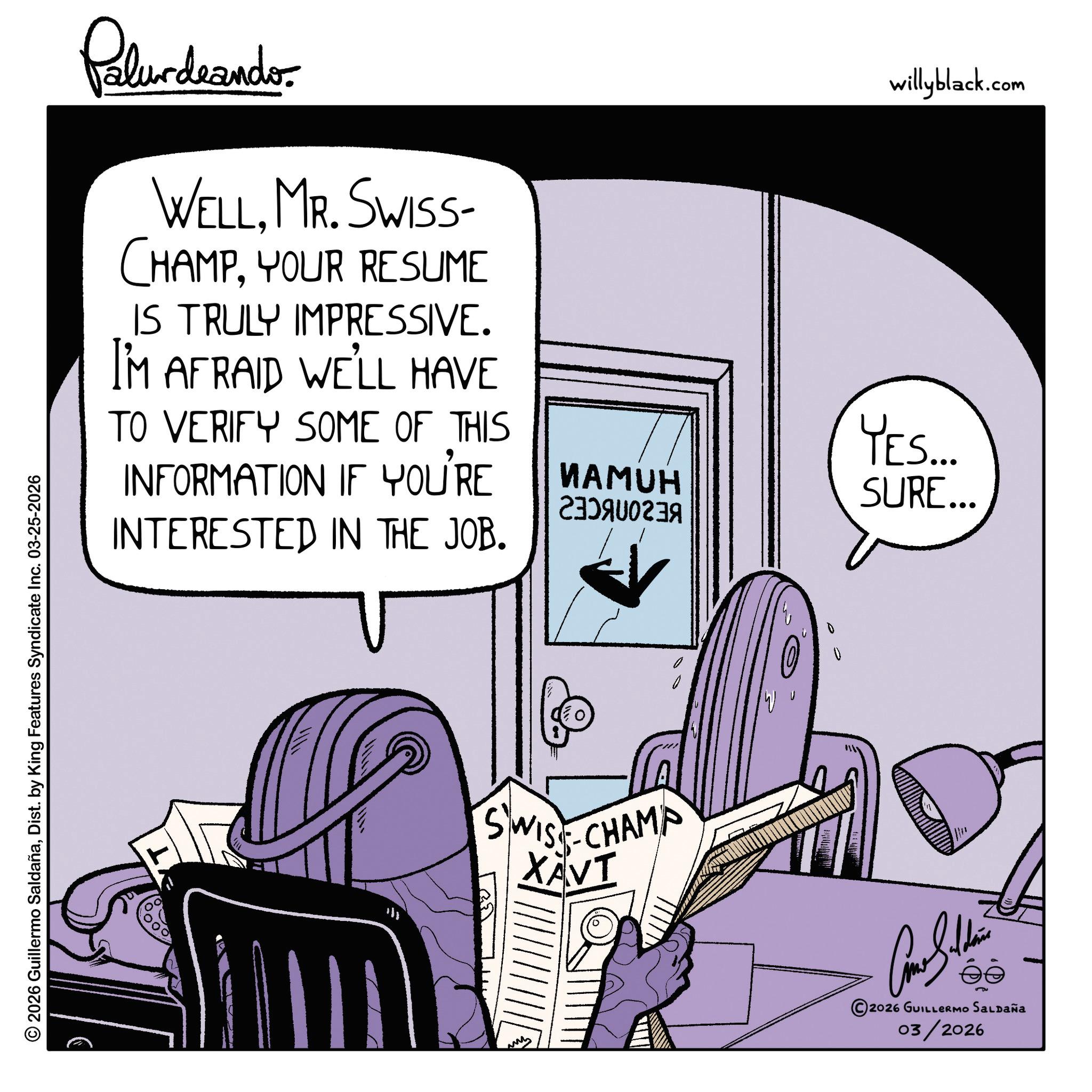 Graphic design OCR: © 2026 Guillermo SaldañaDist. by King Features Syndicate Inc. 03-25-2026 Palurdaander WELLMR. SWISS- CHAMPYOUR RESUME IS TRULY IMPRESSIVE. I'M AFRAID WE'LL HAVE TO VERIFY SOME OF THIS INFORMATION IF YOU'RE INTERESTED IN THE JOB. willyblack.com YES... ????? A SURE... SWISS CHAMP XAVI W 5 2026 GUILLERMO SALDAÑA 03/2026 © 2026 Guillermo SaldañaDist . by King Features Syndicate Inc. 03-25-2026 Palurdaander WELLMR . SWISS- CHAMPYOUR RESUME IS TRULY IMPRESSIVE . I'M AFRAID WE'LL HAVE TO VERIFY SOME OF THIS INFORMATION IF YOU'RE INTERESTED IN THE JOB . willyblack.com YES ... ????? A SURE ... SWISS CHAMP XAVI W 5 2026 GUILLERMO SALDAÑA 03/2026