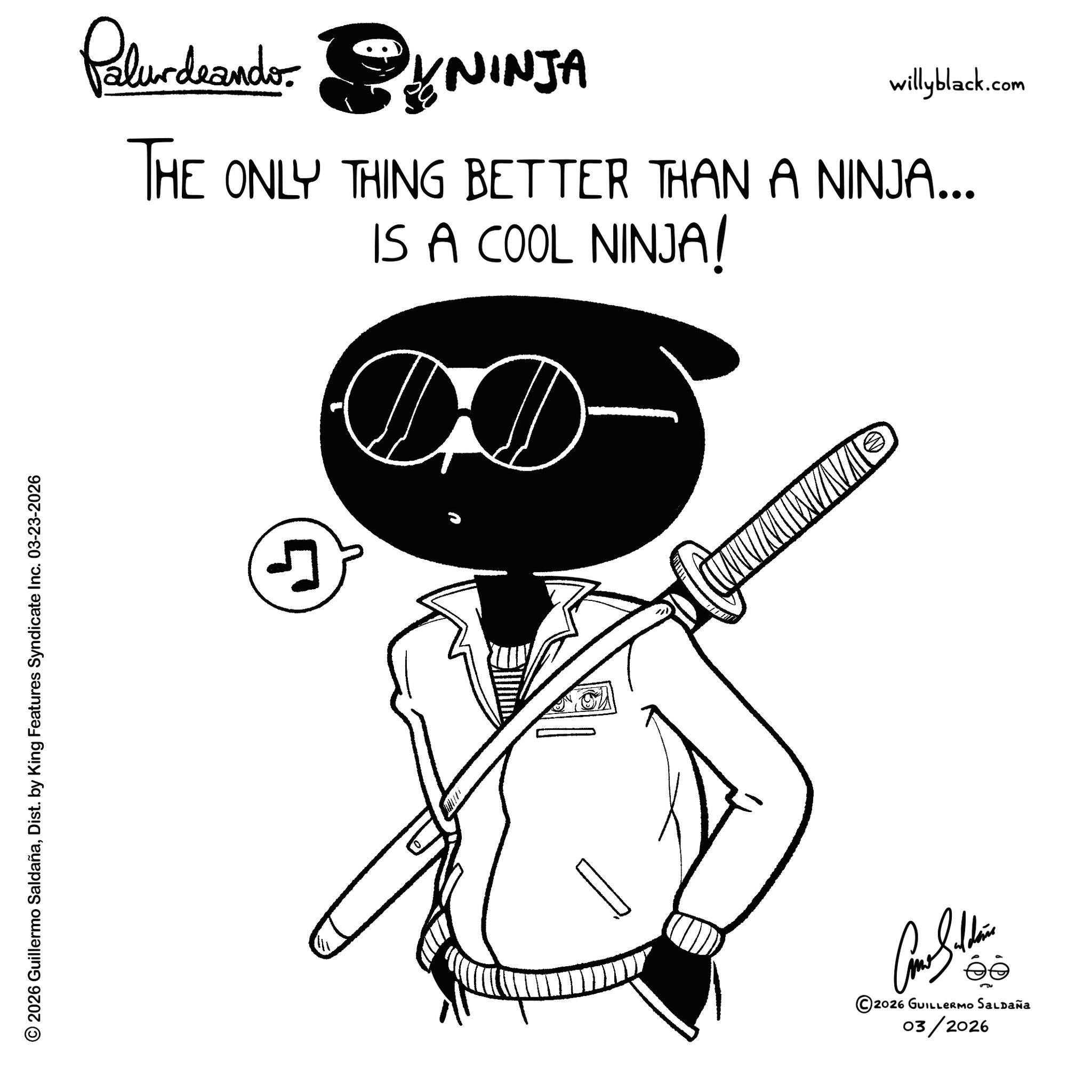 Line art OCR: © 2026 Guillermo SaldañaDist. by King Features Syndicate Inc. 03-23-2026 Palurdeando. KNINJA willyblack.com THE ONLY THING BETTER THAN A NINJA... IS A COOL NINJA! D J ©2026 GUILLERMO SALDAÑA 03/2026 © 2026 Guillermo SaldañaDist . by King Features Syndicate Inc. 03-23-2026 Palurdeando . KNINJA willyblack.com THE ONLY THING BETTER THAN A NINJA ... IS A COOL NINJA ! D J © 2026 GUILLERMO SALDAÑA 03/2026