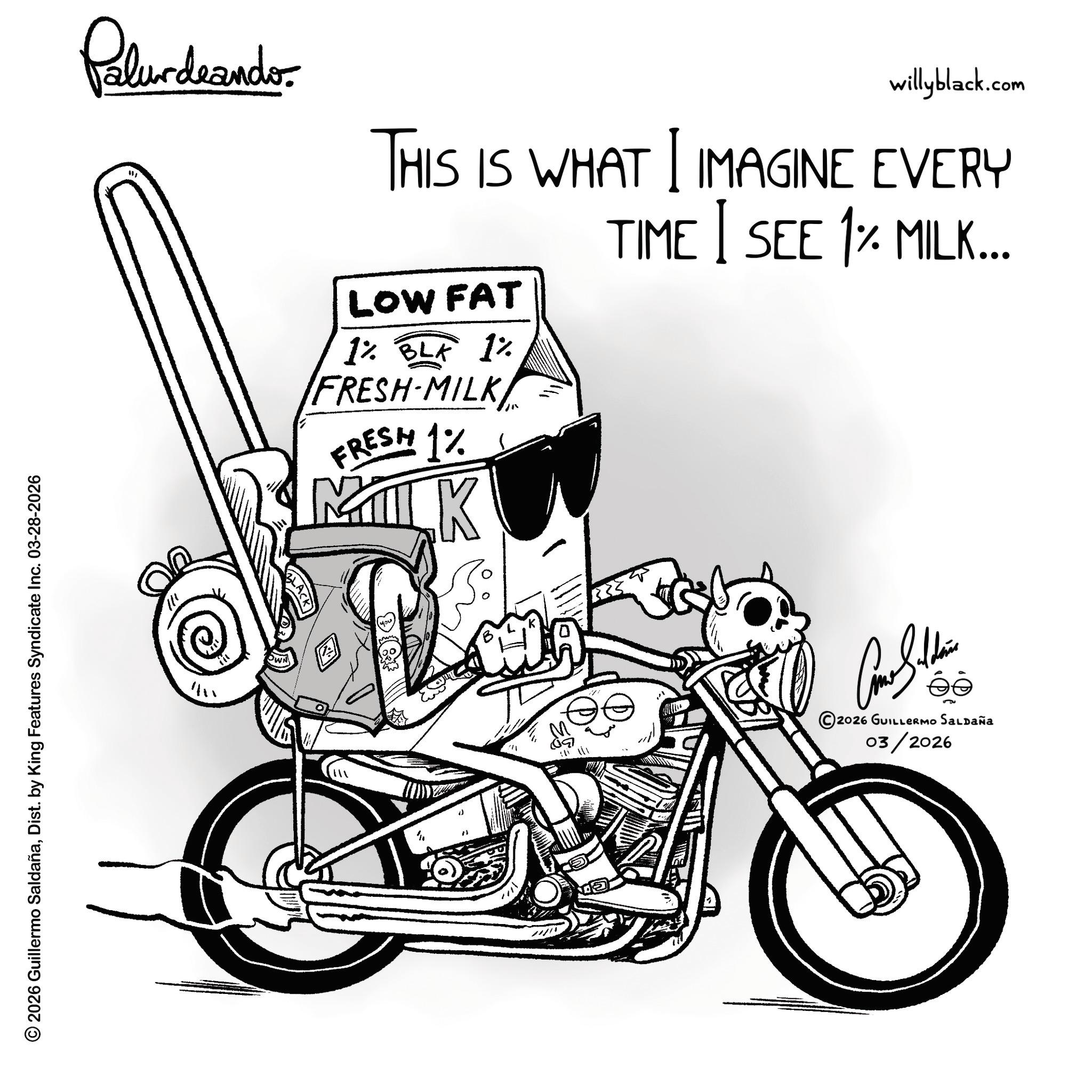 Clip art OCR: © 2026 Guillermo SaldañaDist. by King Features Syndicate Inc. 03-28-2026 Polurdrando ? willyblack.com THIS IS WHAT I IMAGINE EVERY LOW FAT 1% BLK 1% FRESH-MILKFRESH 1% MILK TIME SEE 1% MILK... I ée 2026 GUILLERMO Saldaña 03/2026 © 2026 Guillermo SaldañaDist . by King Features Syndicate Inc. 03-28-2026 Polurdrando ? willyblack.com THIS IS WHAT I IMAGINE EVERY LOW FAT 1 % BLK 1 % FRESH - MILKFRESH 1 % MILK TIME SEE 1 % MILK ... I ée 2026 GUILLERMO Saldaña 03/2026