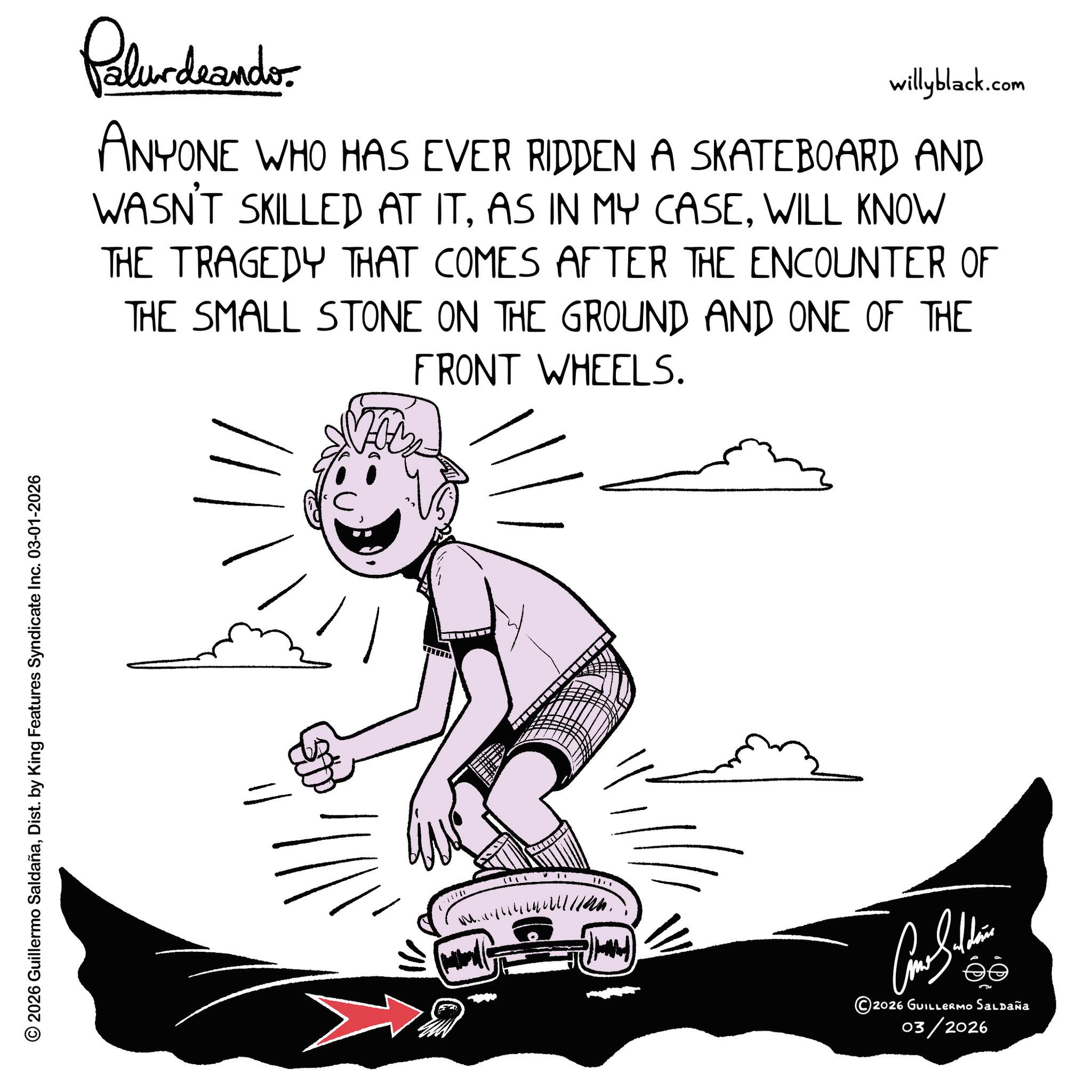 Clip art OCR: © 2026 Guillermo SaldañaDist. by King Features Syndicate Inc. 03-01-2026 Palurdeando willyblack.com ANYONE WHO HAS EVER RIDDEN A SKATEBOARD AND WASN'T SKILLED AT ITWILL KNOW THE TRAGEDY THAT COMES AFTER THE ENCOUNTER OF THE SMALL STONE ON THE GROUND AND ONE OF THE FRONT WHEELS. ???????? ©2026 GUILLERMO Saldaña 03/2026 © 2026 Guillermo SaldañaDist . by King Features Syndicate Inc. 03-01-2026 Palurdeando willyblack.com ANYONE WHO HAS EVER RIDDEN A SKATEBOARD AND WASN'T SKILLED AT ITAS IN MY CASEWILL KNOW THE TRAGEDY THAT COMES AFTER THE ENCOUNTER OF THE SMALL STONE ON THE GROUND AND ONE OF THE FRONT WHEELS . ???????? © 2026 GUILLERMO Saldaña 03/2026
