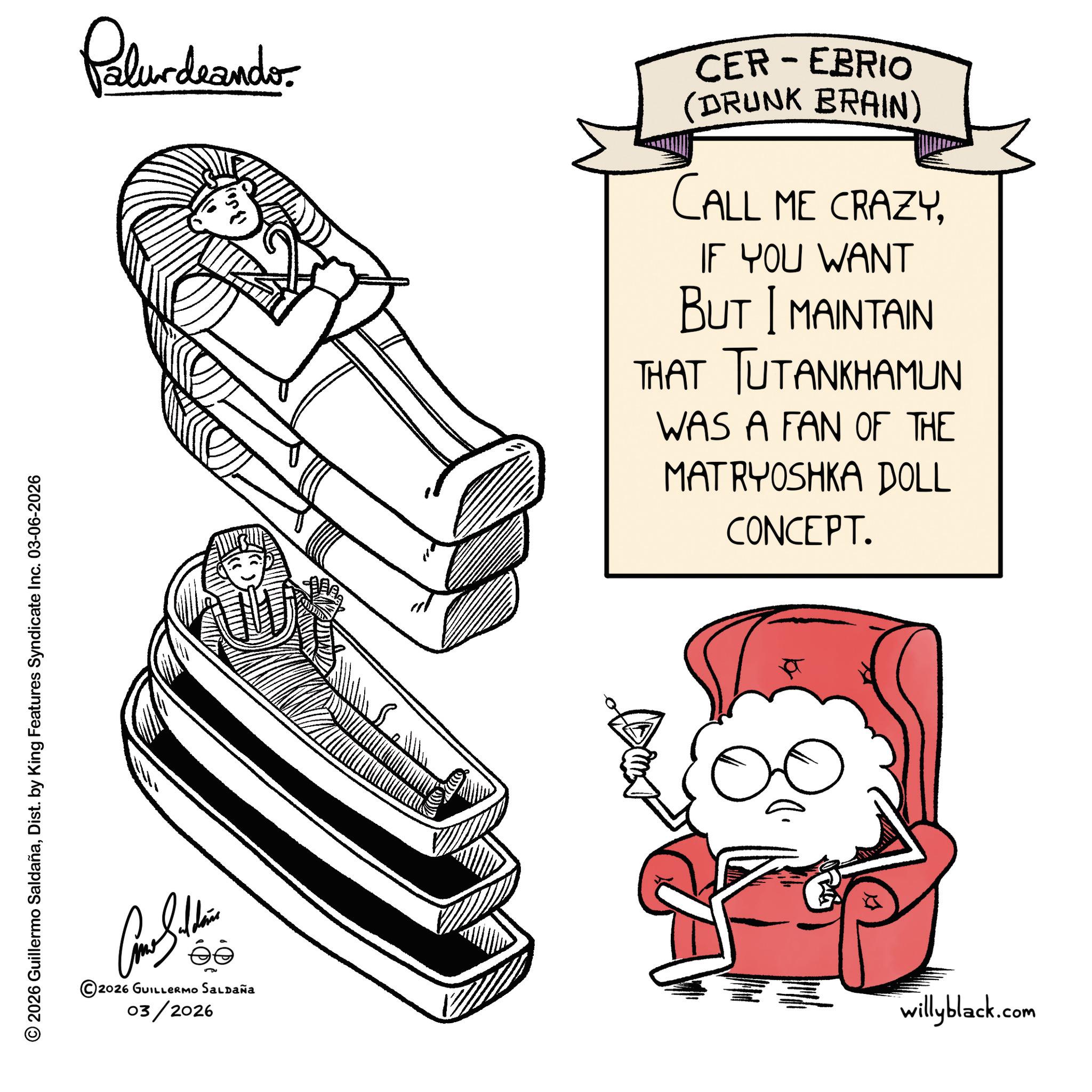 Clip art OCR: © 2026 Guillermo SaldañaDist. by King Features Syndicate Inc. 03-06-2026 Palurdeando CER-EBRIO (DRUNK BRAIN) CALL ME CRAZYIF YOU WANT BUT I MAINTAIN THAT TUTANKHAMUN WAS A FAN OF THE MATRYOSHKA DOLL CONCEPT. ée 2026 GUILLERMO SALDAÑA 03/2026 willyblack.com © 2026 Guillermo SaldañaDist . by King Features Syndicate Inc. 03-06-2026 Palurdeando CER - EBRIO ( DRUNK BRAIN ) CALL ME CRAZYIF YOU WANT BUT I MAINTAIN THAT TUTANKHAMUN WAS A FAN OF THE MATRYOSHKA DOLL CONCEPT . ée 2026 GUILLERMO SALDAÑA 03/2026 willyblack.com