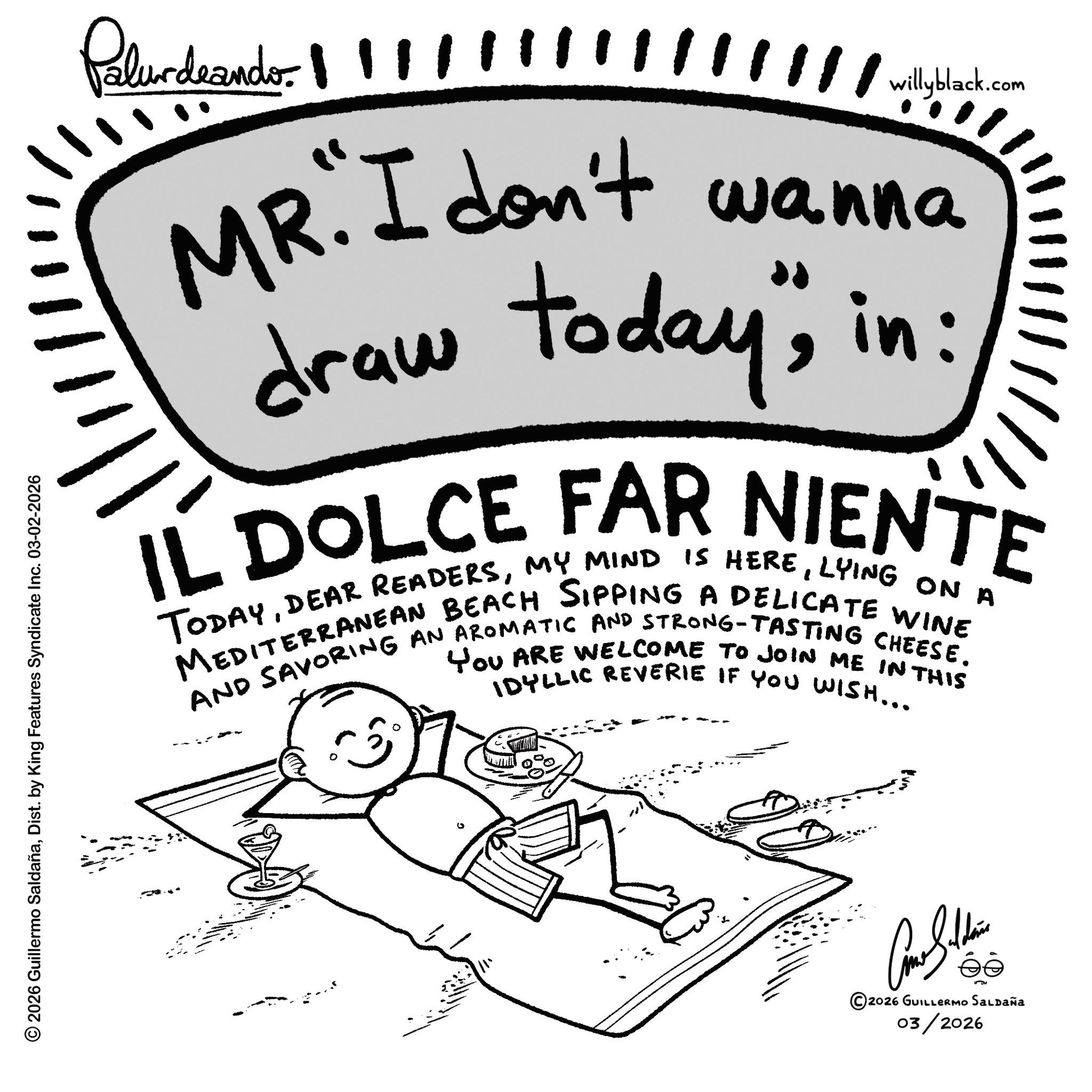 Handwriting OCR: Palurdeando !!!/////////////wilyblack.com ? wanna MR. I don't draw today"in: IL DOLCE FAR NIENTE TODAYLYING ON A AND SAVORING AN AROMATIC AND STRONG-TASTING CHEESE. You ARE WELCOME TO JOIN ME IN THIS IDYLLIC REVERIE IF YOU WISH... © 2026 Guillermo SaldañaDist. by King Features Syndicate Inc. 03-02-2026 ?? ©2026 GUILLERMO SALDAÑA 03/2026 Palurdeando !!! ///////////// wilyblack.com ? wanna MR . I don't draw today "in : IL DOLCE FAR NIENTE TODAYDEAR READERSMY MIND IS HERELYING ON A AND SAVORING AN AROMATIC AND STRONG - TASTING CHEESE . You ARE WELCOME TO JOIN ME IN THIS IDYLLIC REVERIE IF YOU WISH ... © 2026 Guillermo SaldañaDist . by King Features Syndicate Inc. 03-02-2026 ?? © 2026 GUILLERMO SALDAÑA 03/2026