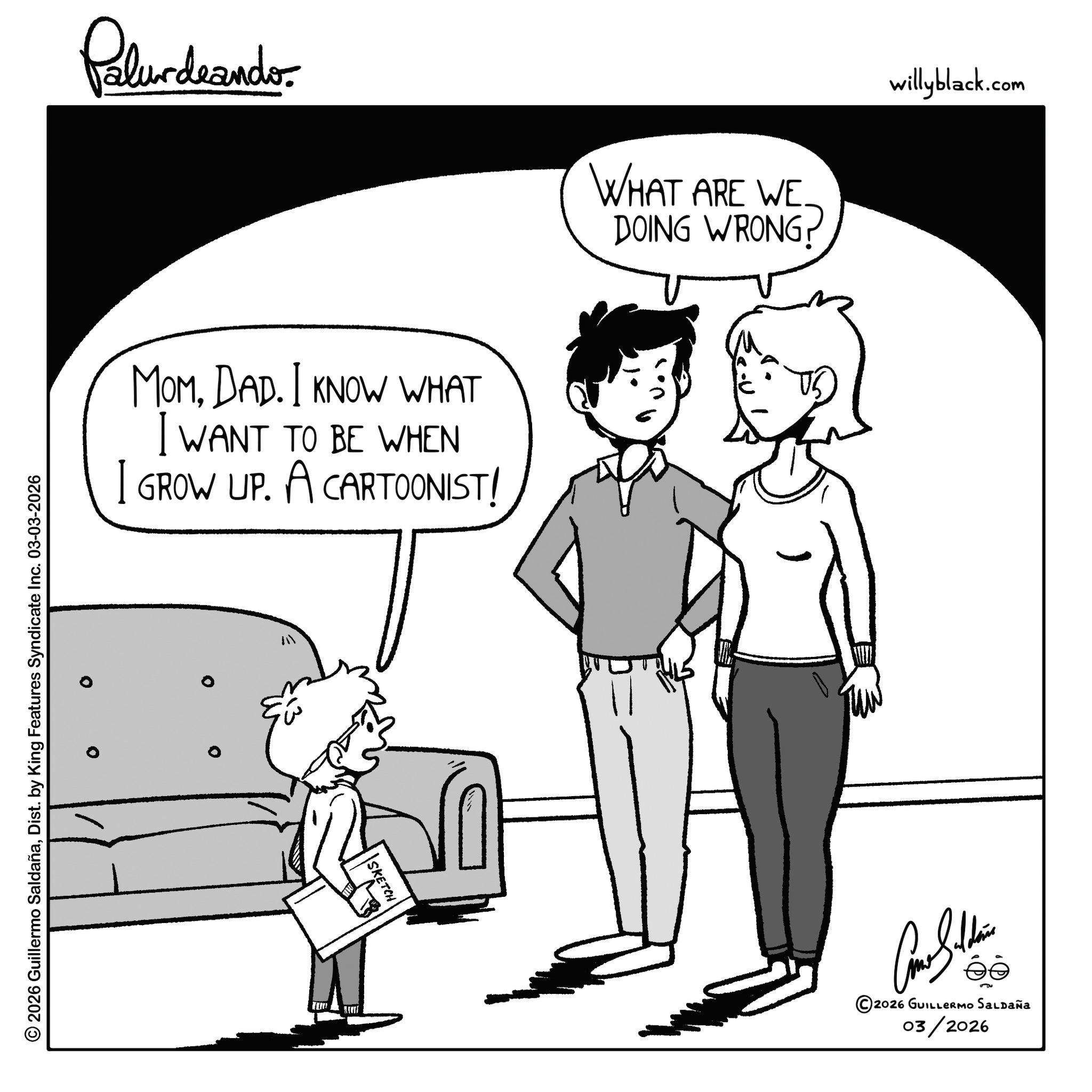 Animation OCR: © 2026 Guillermo SaldañaDist. by King Features Syndicate Inc. 03-03-2026 Pelundrando MOMDAD. I KNOW WHAT I WANT TO BE WHEN I GROW UP. A CARTOONIST! 0 SKETCH WHAT ARE WE DOING WRONG? ©2026 GUILLERMO SALDAÑa 03/2026 willyblack.com © 2026 Guillermo SaldañaDist . by King Features Syndicate Inc. 03-03-2026 Pelundrando MOMDAD . I KNOW WHAT I WANT TO BE WHEN I GROW UP . A CARTOONIST ! 0 SKETCH WHAT ARE WE DOING WRONG ? © 2026 GUILLERMO SALDAÑa 03/2026 willyblack.com