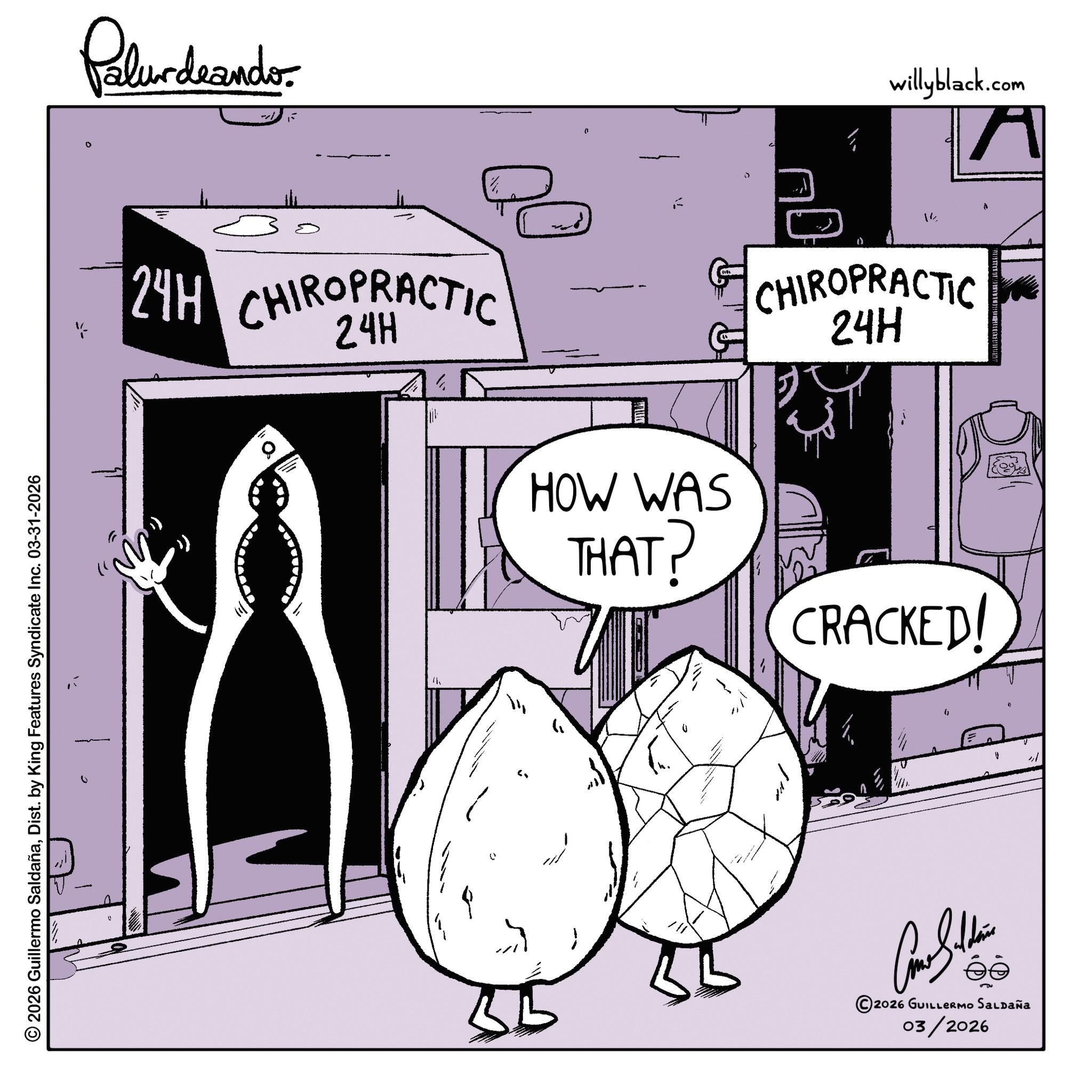 Sketch OCR: © 2026 Guillermo SaldañaDist. by King Features Syndicate Inc. 03-31-2026 Palurdeando 0 24H CHIROPRACTIC ? 0 willyblack.com A 14 CHIROPRACTIC 24H HOW WAS THAT? CRACKED! 0 " ? ? 111 2026 GUILLERMO SALDAÑA 03/2026 © 2026 Guillermo SaldañaDist . by King Features Syndicate Inc. 03-31-2026 Palurdeando 0 24H CHIROPRACTIC ? 0 willyblack.com A 14 CHIROPRACTIC 24H HOW WAS THAT ? CRACKED ! 0 " ? ? 111 2026 GUILLERMO SALDAÑA 03/2026