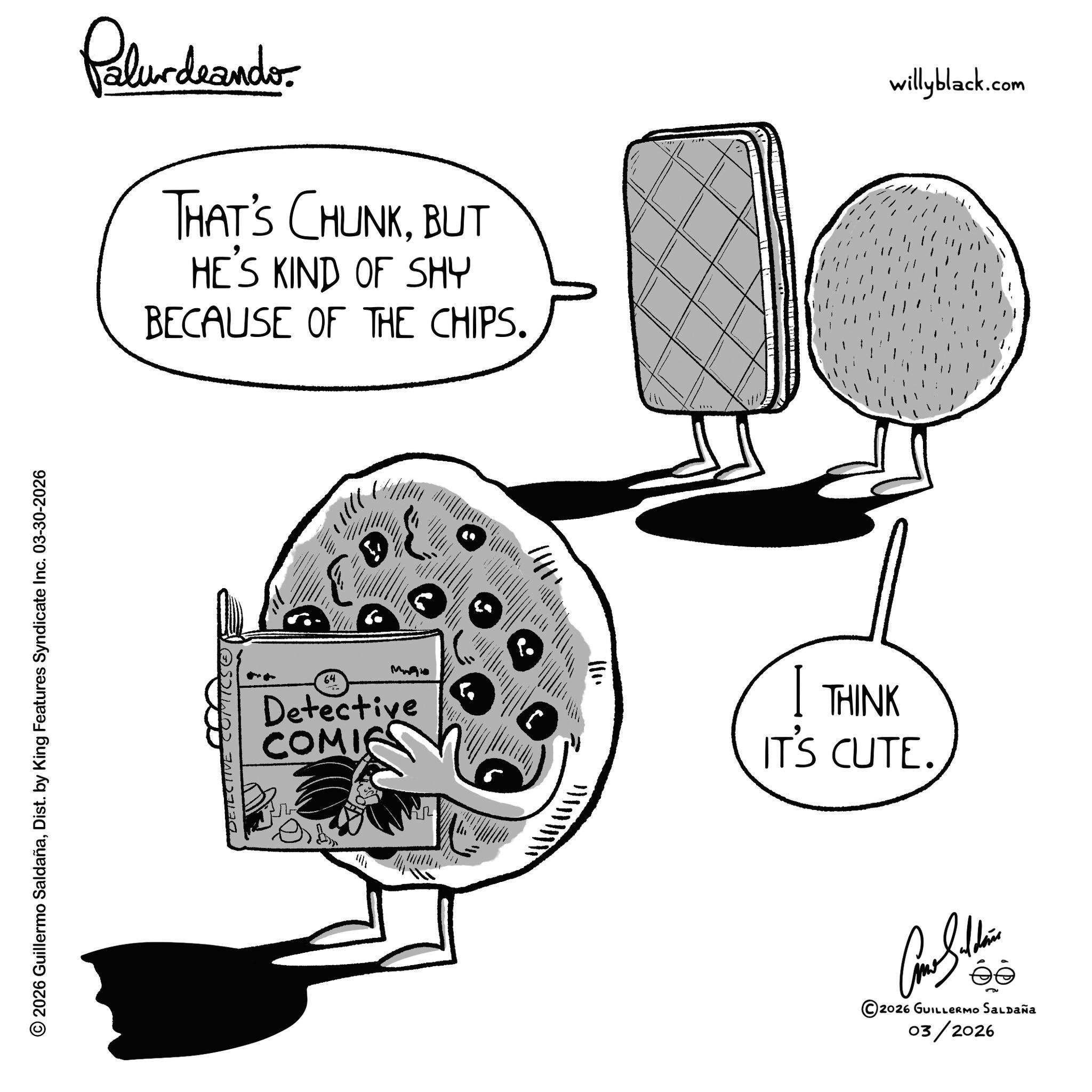 Food OCR: Palurdeando THAT'S CHUNKBUT HE'S KIND OF SHY BECAUSE OF THE CHIPS. © 2026 Guillermo SaldañaDist. by King Features Syndicate Inc. 03-30-2026 DETECTIVE COMICS. ')}}}' 64 Mo Detective COMIC ? ???? willyblack.com I THINK IT'S CUTE. Amar Saldain ?? 2026 GUILLERMO Saldaña 03/2026 Palurdeando THAT'S CHUNKBUT HE'S KIND OF SHY BECAUSE OF THE CHIPS . © 2026 Guillermo SaldañaDist . by King Features Syndicate Inc. 03-30-2026 DETECTIVE COMICS . ' ) } } } ' 64 Mo Detective COMIC ? ??? ? willyblack.com I THINK IT'S CUTE . Amar Saldain ?? 2026 GUILLERMO Saldaña 03/2026
