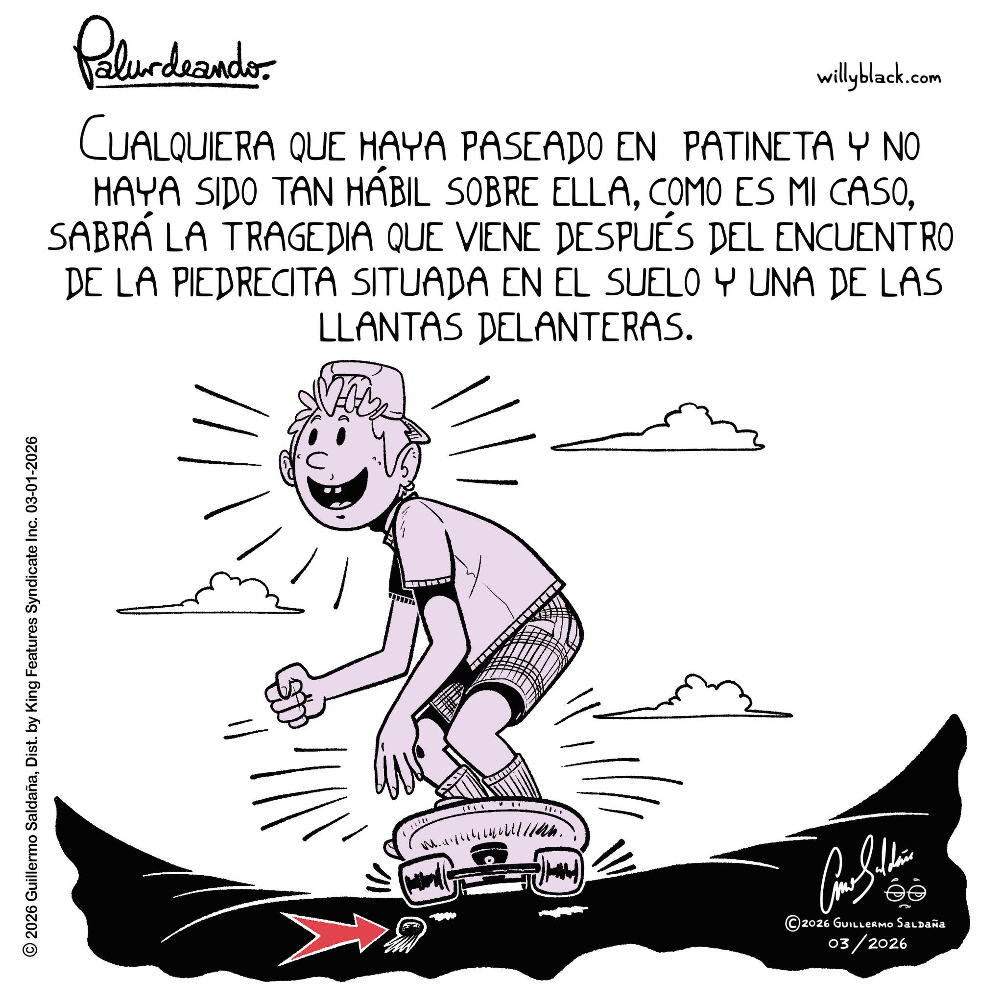 Happiness OCR: © 2026 Guillermo SaldañaDist. by King Features Syndicate Inc. 03-01-2026 Palundrando willyblack.com CUALQUIERA QUE HAYA PASEADO EN PATINETA Y NO HAYA SIDO TAN HÁBIL SOBRE ELLASABRÁ LA TRAGEDIA QUE VIENE DESPUÉS DEL ENCUENTRO DE LA PIEDRECITA SITUADA EN EL SUELO Y UNA DE LAS LLANTAS DELANTERAS. ???????? ©2026 GUILLERMO Saldaña 03/2026 © 2026 Guillermo SaldañaDist . by King Features Syndicate Inc. 03-01-2026 Palundrando willyblack.com CUALQUIERA QUE HAYA PASEADO EN PATINETA Y NO HAYA SIDO TAN HÁBIL SOBRE ELLACOMO ES MI CASOSABRÁ LA TRAGEDIA QUE VIENE DESPUÉS DEL ENCUENTRO DE LA PIEDRECITA SITUADA EN EL SUELO Y UNA DE LAS LLANTAS DELANTERAS . ???????? © 2026 GUILLERMO Saldaña 03/2026