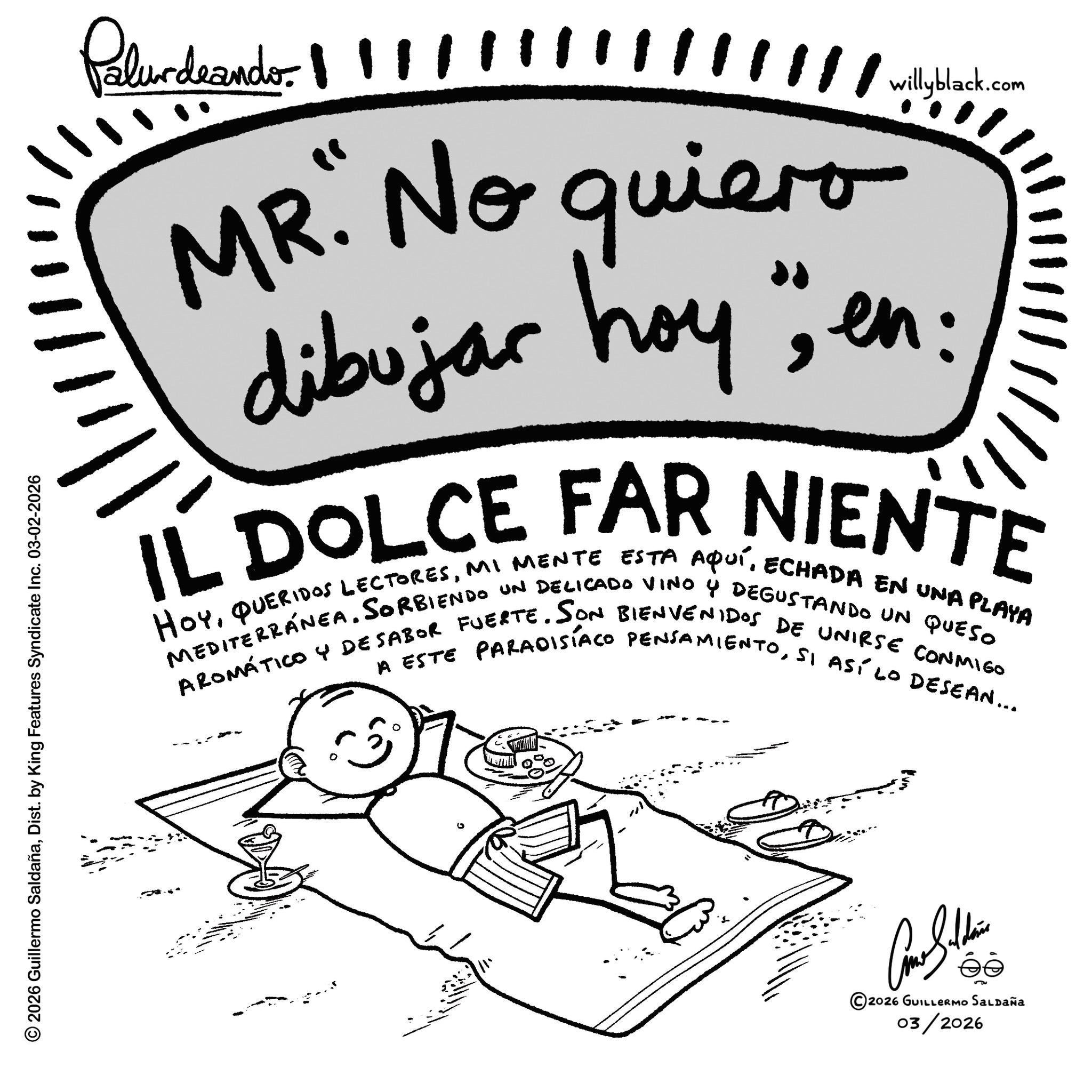 Sketch OCR: Palurdeando. /////////////wilyblack.com MR. No quiero dibujar hoy" IL DOLCE FAR NIENTE HOYMI MENTE ESTA AQUÍECHADA EN UNA PLAYA MEDITERRANEASORBIENDO UN DELICADO VINO Y DEGUSTANDO UN QUESO AROMÁTICO Y DESABOR FUERTE. SON BIENVENIDOS DE UNIRSE CONMIGO A ESTE PAradisiaco PENSAMIENTOSI ASÍ LO DESEAN... © 2026 Guillermo SaldañaDist. by King Features Syndicate Inc. 03-02-2026 111 ill ?? ©2026 GUILLERMO SALDAÑA 03/2026 Palurdeando . /////////////wilyblack.com MR . No quiero dibujar hoy " IL DOLCE FAR NIENTE HOYQUERIDOS LECTORESMI MENTE ESTA AQUÍECHADA EN UNA PLAYA MEDITERRANEASORBIENDO UN DELICADO VINO Y DEGUSTANDO UN QUESO AROMÁTICO Y DESABOR FUERTE . SON BIENVENIDOS DE UNIRSE CONMIGO A ESTE PAradisiaco PENSAMIENTOSI ASÍ LO DESEAN ... © 2026 Guillermo SaldañaDist . by King Features Syndicate Inc. 03-02-2026 111 ill ?? © 2026 GUILLERMO SALDAÑA 03/2026