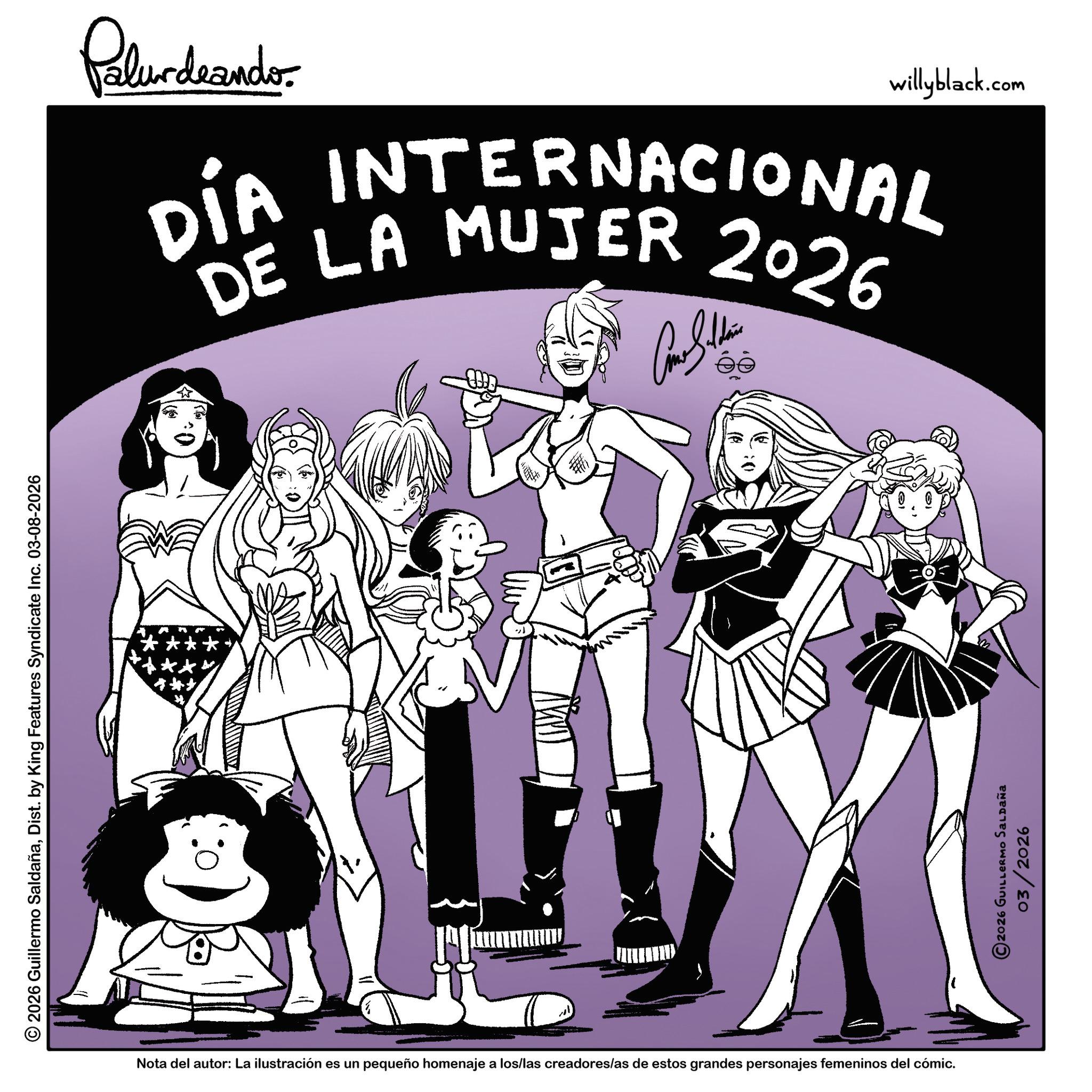 Animation OCR: © 2026 Guillermo SaldañaDist. by King Features Syndicate Inc. 03-08-2026 Palurdnando willyblack.com DIA INTERNACIONAL DE LA MUJER 2026 wwwww. Nota del autor: La ilustración es un pequeño homenaje a los/las creadores/as de estos grandes personajes femeninos del cómic. ©2026 GUILLERMO SALDAÑA 03/2026 © 2026 Guillermo SaldañaDist . by King Features Syndicate Inc. 03-08-2026 Palurdnando willyblack.com DIA INTERNACIONAL DE LA MUJER 2026 wwwww . Nota del autor : La ilustración es un pequeño homenaje a los / las creadores / as de estos grandes personajes femeninos del cómic . © 2026 GUILLERMO SALDAÑA 03/2026