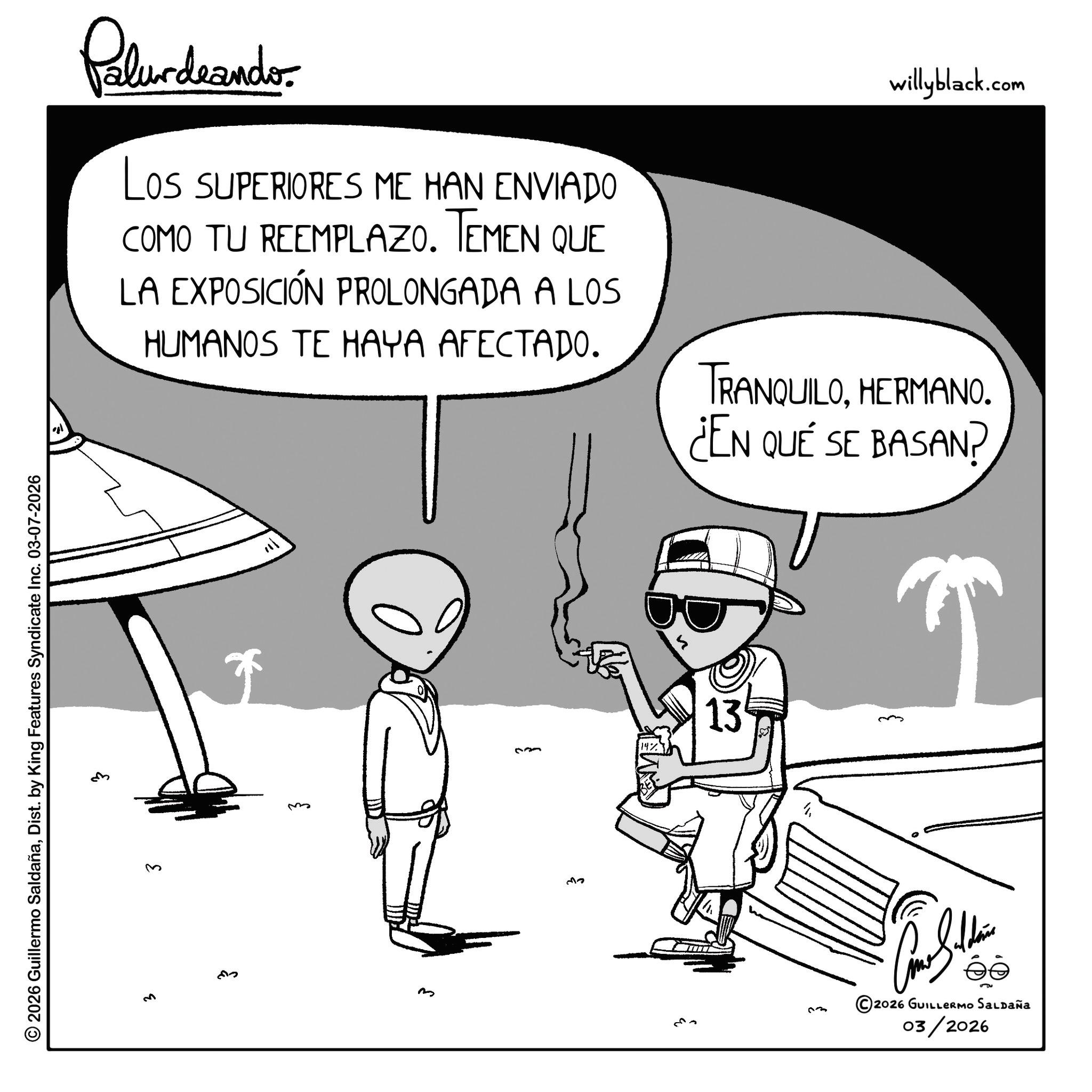 Fictional character OCR: © 2026 Guillermo SaldañaDist. by King Features Syndicate Inc. 03-07-2026 ?? ' 21 Palurdeando Los SUPERIORES ME HAN ENVIADO COMO TU REEMPLAZO. TEMEN QUE LA EXPOSICIÓN PROLONGADA A LOS HUMANOS TE HAYA AFECTADO. willyblack.com TRANQUILOHERMANO. ¿EN QUÉ SE BASAN? m 33 13 ??? ©2026 GUILLERMO SALDAÑA 03/2026 © 2026 Guillermo SaldañaDist . by King Features Syndicate Inc. 03-07-2026 ?? ' 21 Palurdeando Los SUPERIORES ME HAN ENVIADO COMO TU REEMPLAZO . TEMEN QUE LA EXPOSICIÓN PROLONGADA A LOS HUMANOS TE HAYA AFECTADO . willyblack.com TRANQUILOHERMANO . ¿ EN QUÉ SE BASAN ? m 33 13 ??? © 2026 GUILLERMO SALDAÑA 03/2026